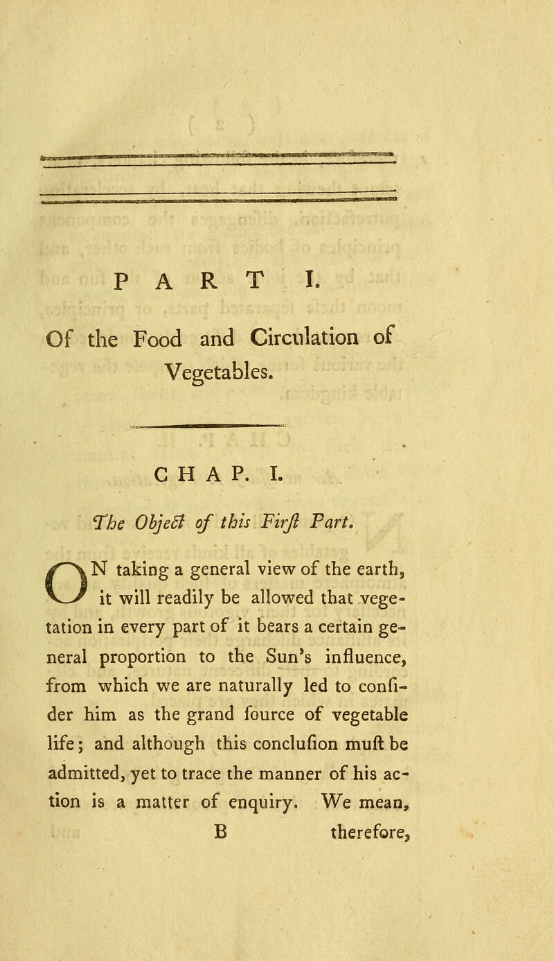 PARTI. Of the Food and Circulation of Vegetables. C H A P. I. ^he ObjeB of this Firjl Fart, N taking a general view of the earthg it will readily be allowed that vege- tation in every part of it bears a certain ge- neral proportion to the Sun's influence, from which we are naturally led to confi- der him as the grand fource of vegetable life; and although this conclufion muft be admitted, yet to trace the manner of his ac- tion is a matter of enquiry. We mean, B therefore,