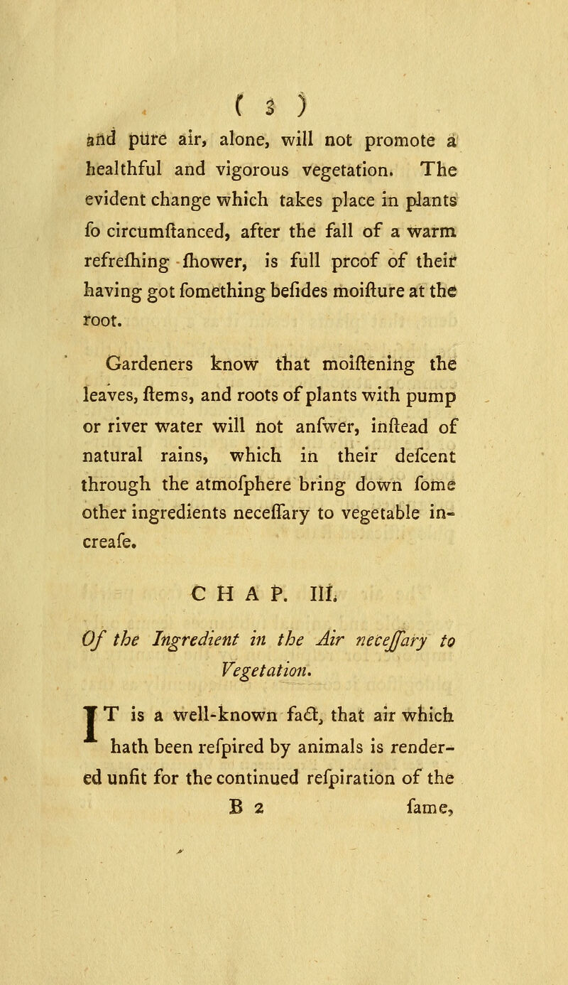 arid piire air, alone, will not promote a' healthful and vigorous vegetation. The evident change which takes place in plants fo circumftanced, after the fall of a warm refrefhing fhower, is full proof of iheii: having got fomething befides moifture at ih6 root. Gardeners know that moiftening the leaves, ftems, and roots of plants with pump or river water will iiot anfwer, inftead of natural rains, which in their defcent through the atmofphere bring down fome other ingredients neceffary to vegetable in- creafe. CHAP. lit Of the Ingredient in the Air necejfary to Vegetation. T T is a well-known fad, that air which hath been refpired by animals is render- ed unfit for the continued refpiration of the B 2 fame.