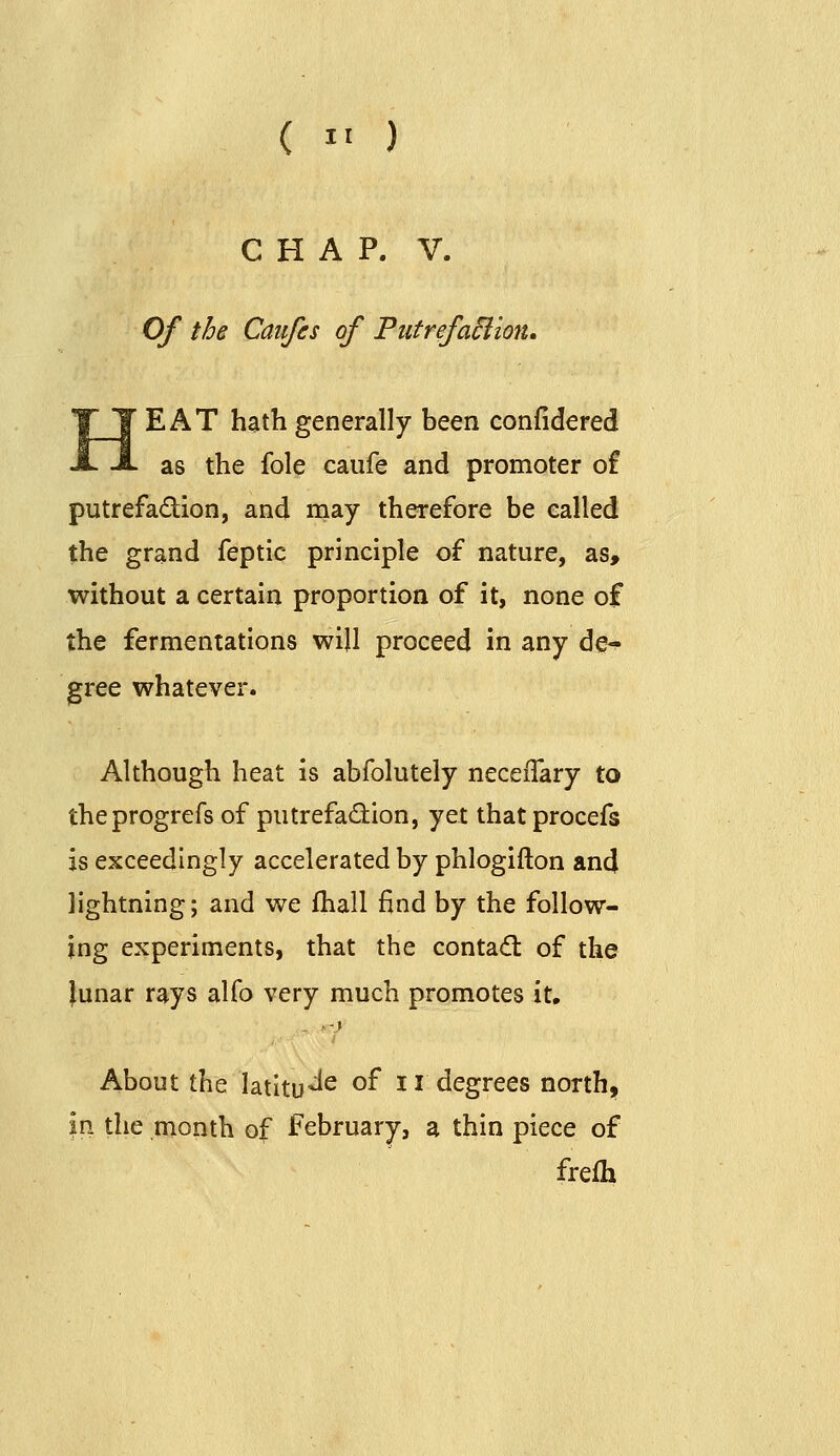 CHAP. V. Of the Caiifes of PutrefaBion. HEAT hsithgenerally been confidered as the fole caufe and promoter of putrefadion, and may therefore be called the grand feptic principle of nature, as, without a certain proportion of it, none of the fermentations will proceed in any de- gree whatever. Although heat is abfolutely necefTary to theprogrefs of putrefadion, yet that procefs is exceedingly accelerated by phlogifton and lightning; and we fhall find by the follow- ing experiments, that the contadl of the }unar rays alfo very much promotes it. About the latltu^^ ^^ 11 degrees north, m the month of February, a thin piece of frefh