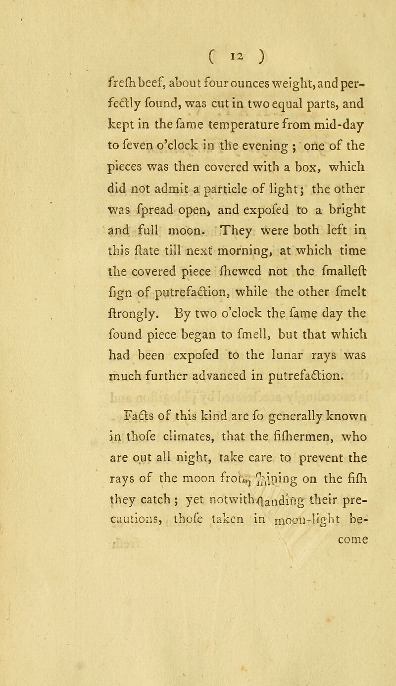 frelli beef, about four ounces weight, and per- fedly found, was cut in two equal parts, and kept in the fame temperature from mid-day to feven o'clock in the evening ; one of the pieces was then covered with a box, which did not admit a particle of light; the other Was fpread open^ and expofed to a bright and full moon. They were both left in this ftate till next morning, at which time the covered piece fhewed not the fmalleft fign of putrefaction, while the other fmelt llrongly. By two o'clock the fame day the found piece began to fmell, but that which had been expofed to the lunar rays was much further advanced in putrefadion. Fads of this kind are fo generally known in thofe climates, that the fifhermen, who are out all night, take care to prevent the rays of the moon fioi:^ JiiP^^g ^^ ^^^ ^^ they catch ; yet notvs^ith^aiidiifig their pre- caLitions, thofe taken in moc?n-lig^Jt be- come