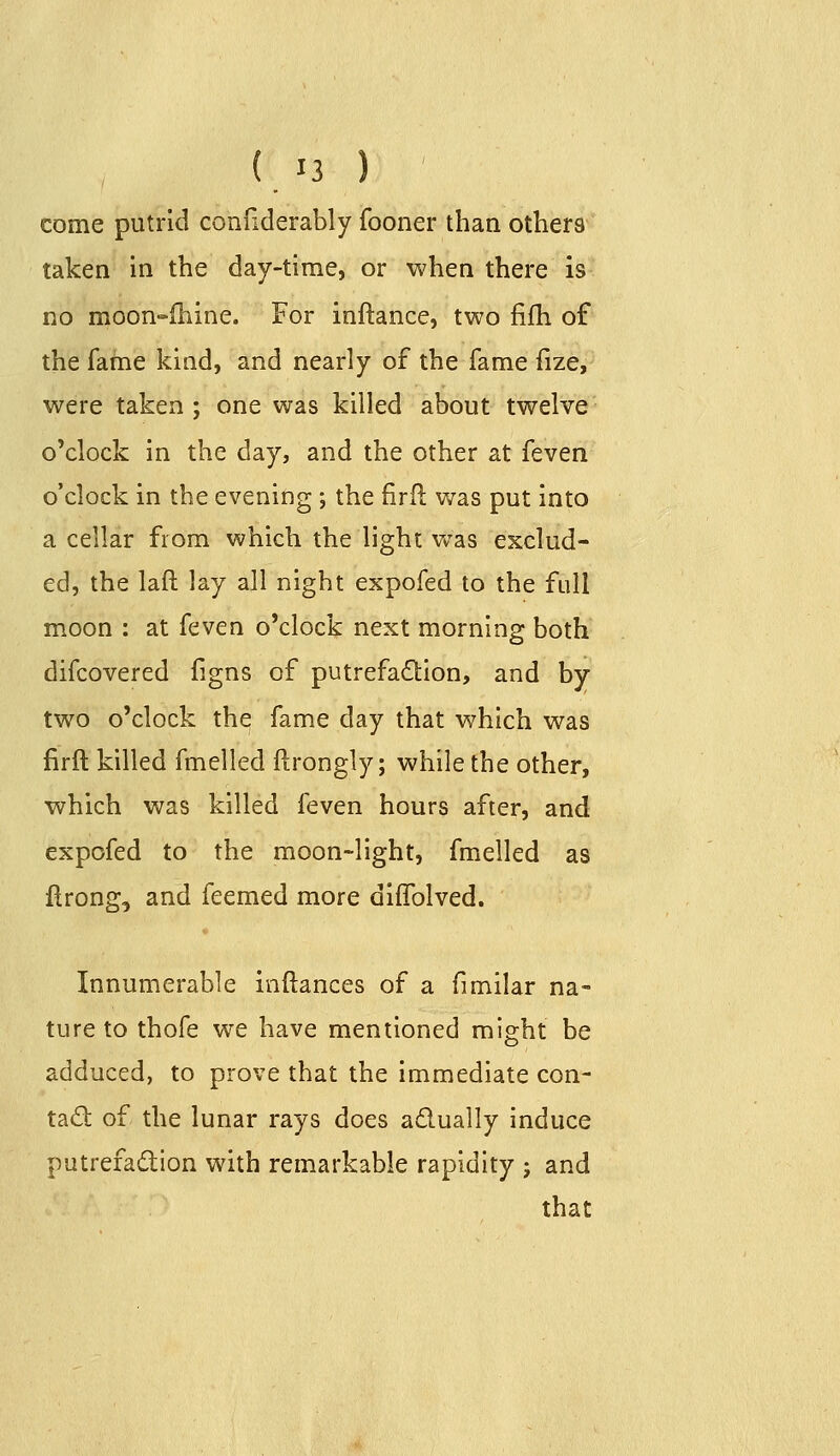 come putrid confiderably fooner than others taken in the day-time, or when there is no moon-ihine. For inftance, two fifh of the fafne kind, and nearly of the fame fize, were taken; one was killed about twelve o'clock in the day, and the other at feven o'clock in the evening ; the firil v/as put into a cellar from which the light v^as exclud- ed, the laft lay all night expofed to the full moon ; at ((^ven o'clock next morning both difcovered figns of putrefadion, and by two o'clock the fame day that which was firft killed fmelled ftrongly; while the other, which was killed feven hours after, and expofed to the moon-light, fmelled as firong, and feemed more diffolved. Innumerable inftances of a fimilar na- ture to thofe we have mentioned might be adduced, to prove that the immediate con- tad of the lunar rays does adually induce putrefadion with remarkable rapidity ; and that