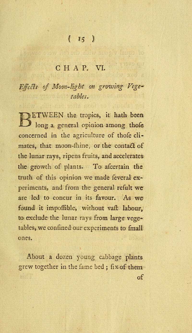 . CHAP, VI. EffeBs of Moon-light on growing Fege^ tables. ETWEEN the tropics, it hath been long a general opinion among thofc concerned in the agriculture of thofe cli- mates, that moon-fhine, or the conta£t of the lunar rays, ripens fruits, and accelerates the growth of plants. To afcertain the truth of this opinion we made feveral ex- periments, and from the general refult we are led to concur in its favour. As we found it impoffible, without vaft labour, to exclude the lunar rays from large vege- tables, we confined our experiments to fmall ones. About a dozen young cabbage plants grew together in the fame bed ; fix of them of