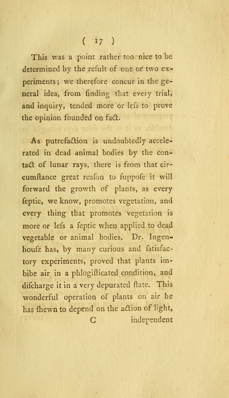 This was a point rather too nice to be determined by the refult of one or two ex- periments j we therefore concur in the ge- neral idea, from finding that every trial, and inquiry, tended more or lefs to prove the opinion founded on fad. As putrefaction is undoubtedly accele- rated in dead animal bodies by the Con- tad: of lunar rays, there is from that cir- cumftance great reafon to fuppofe it will forward the growth of plants, as every feptic, we know, promotes vegetation, and every thing that promotes vegetation is more or lefs a feptic when applied to dead vegetable or animal bodies. Dr. Ingen- houfz has, by many curious and fatisfac- tory experiments, proved that plants im- bibe air in a phlogifticated condition, and difcharge it in a very depurated flate. This wonderful operation of plants on air he has Ihewn to depend on the adion of light, G independent