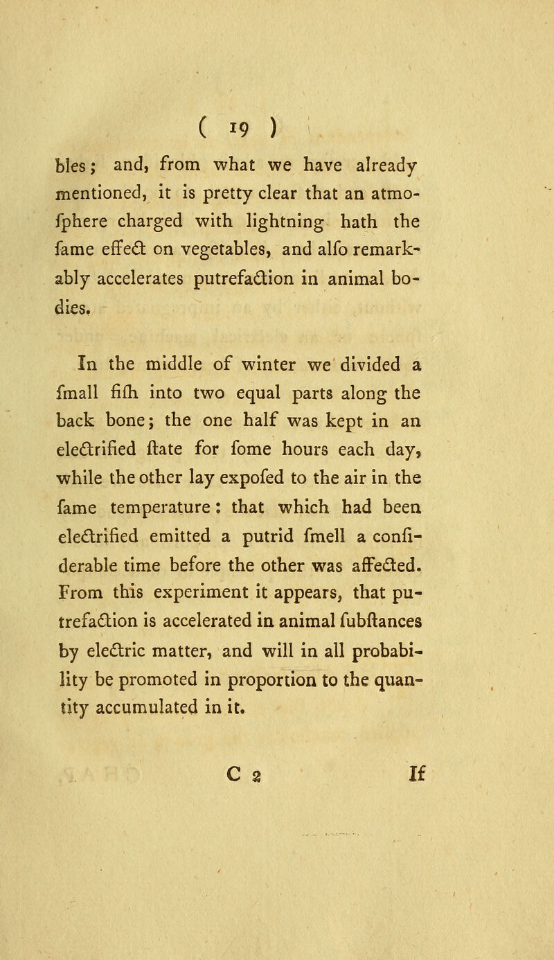 bles; and, from what we have already mentioned, it is pretty clear that an atmo- fphere charged with lightning hath the fame effed on vegetables, and alfo remark- ably accelerates putrefadion in animal bo- dies. In the middle of winter we divided a fmall filh into two equal parts along the back bone; the one half was kept in an eledrified ftate for fome hours each day, while the other lay expofed to the air in the fame temperature: that which had been electrified emitted a putrid fmell a confx- derable time before the other was afFedted. From this experiment it appears, that pu- trefadion is accelerated in animal fubftances by eledric matter, and will in all probabi- lity be promoted in proportion to the quan- tity accumulated in it. C 8 If