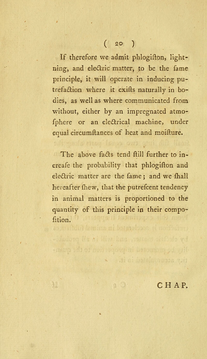 If therefore we admit phloglfton, light- ning, and eledric matter, to be the fame principle, it will operate in inducing pu- trefaction where it exifts naturally in bo- dies, as well as where communicated from without, either by an impregnated atmo- fphere or an eledtrical machine, under equal circumftances of heat and moifture. The above fads tend ftill further to in- creafe the probability that phlogifton and eledlric matter are the fame; and we fhall hereafter fhew, that the putrefcent tendency in animal matters is proportioned to the quantity of this principle in their compo^ iition.