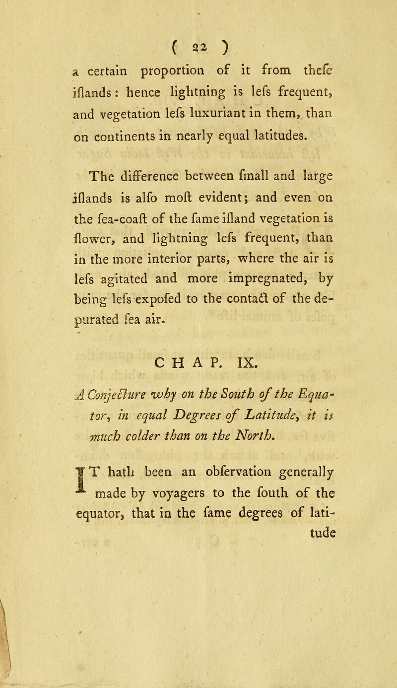 C 32 ) a certain proportion of it from thefe iflands: hence lightning is lefs frequent, and vegetation lefs luxuriant in them, than on continents in nearly equal latitudes. The difference between fmall and large iflands is alfo moft evident; and even on the fea-coaft of the fame ifland vegetation is flower, and lightning lefs frequent, than in the more interior parts, where the air is lefs agitated and more impregnated, by being lefs expofed to the contaCl of the de- purated fea air. CHAP. IX. A ConjeBure ^why on the South of the Eqiia' tor. In equal Degrees of Latitude^ it is much colder than on the North, T hatli been an obfervation generally made by voyagers to the fouth of the equator, that in the fame degrees of lati- tude