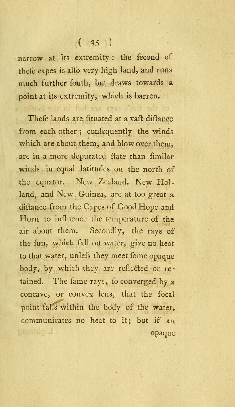 ( 85 ) narrow at its extremity: the fecond of thefe capes is alfo very high land, and runs much further fouth, but draws towards a. point at its extremity, which is barren. Thefe lands are fituated at a vaft diftance from each other ; confequently the winds ■which are about them, and blow over them, are in a more depurated ftate than limilar winds in equal latitudes on the north of the equator. New Zealand, New Hol- land, and New Guinea, are at too great a diftance from the Capes of Good Hope and Horn to influence the temperature of the air about them. Secondly, the rays of the fun, which fall on water, give no heat to that water, unlefs they meet fome opaque body, by which they are reflected or re' tained. The fame rays, fo converged by a concave, or convex lens, that the focal point falts within the body of the water, communicates no heat to it; but if an opaque