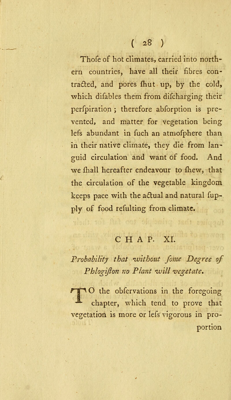 Thofe of hot climates, carried into north- ern countries, have all their fibres con- traded, and pores (hut up, by the cold, which difables them from difcharging their perfpiration ; therefore abforption is pre- vented, and matter for vegetation being lefs abundant in fuch an atmofphere than in their native climate, they die from Ian' guid circulation and v\^ant of food. And we fliall hereafter endeavour to fhew, that the circulation of the vegetable kingdom keeps pace with the adual and natural fup- ply of food refulting from climate. CHAP. XI. Frobahility that ivithout fome Degree of Phlogifton no Plant ivill veg£tate, ripO the obfervations in the foregoing -*• chapter, which tend to prove that vegetation is more or Ie£s vigorous in pro- portion