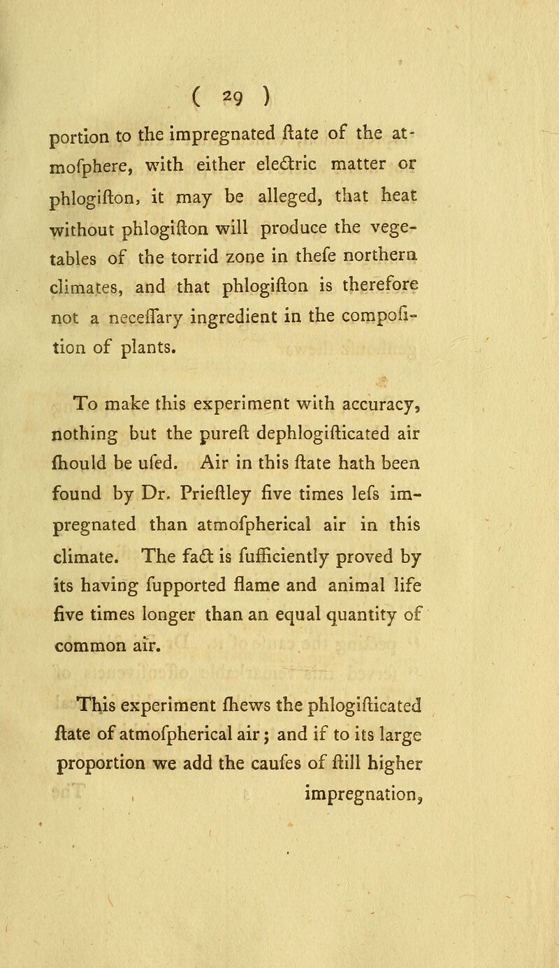 portion to the impregnated ftate of the at- mofphere, with either eledric matter or phlogifton, it may be alleged, that heat without phlogifton will produce the vege- tables of the torrid zone in thefe northern climates, and that phlogifton is therefore not a neceftary ingredient in the compofi- tion of plants. To make this experiment with accuracy, nothing but the pureft dephloglfticated air fhould be ufed. Air in this ftate hath been found by Dr. Prieftley five times lefs im- pregnated than atmofpherical air in this climate. The fad is fufficiently proved by its having fupported flame and animal life five times longer than an equal quantity of common air. This experiment fliews the phloglfticated ftate of atmofpherical air; and if to its large proportion we add the caufes of ftlll higher impregnations