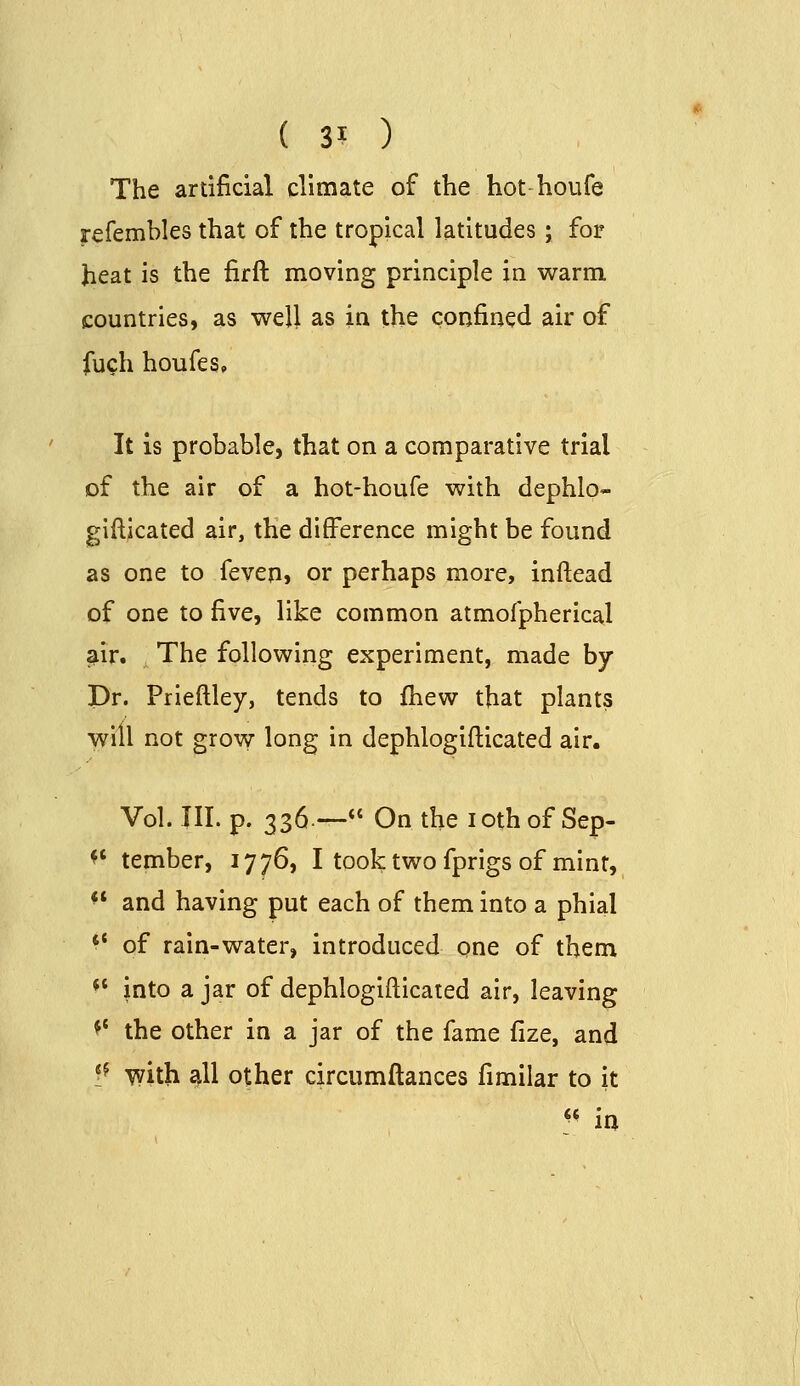 The artificial climate of the hot houfe refembles that of the tropical latitudes; for heat is the firft moving principle in warm countries, as well as in the confined air of fuch houfes. It is probable, that on a comparative trial of the air of a hot-houfe with dephlo- gifticated air, the difference might be found as one to feven, or perhaps more, inftead of one to five, like common atmofpherical air. The following experiment, made by Dr. Prieftley, tends to fhew that plants will not grovv long in dephlogifticated air. Vol. III. p. 336— On the lothof Sep- *' tember, 1776, I took two fprigs of mint, *' and having put each of them into a phial ** of rain-water, introduced one of them *' into a jar of dephlogifticated air, leaving *' the other in a jar of the fame fize, and ?^ with all other circumftances fimilar to it ^* ia