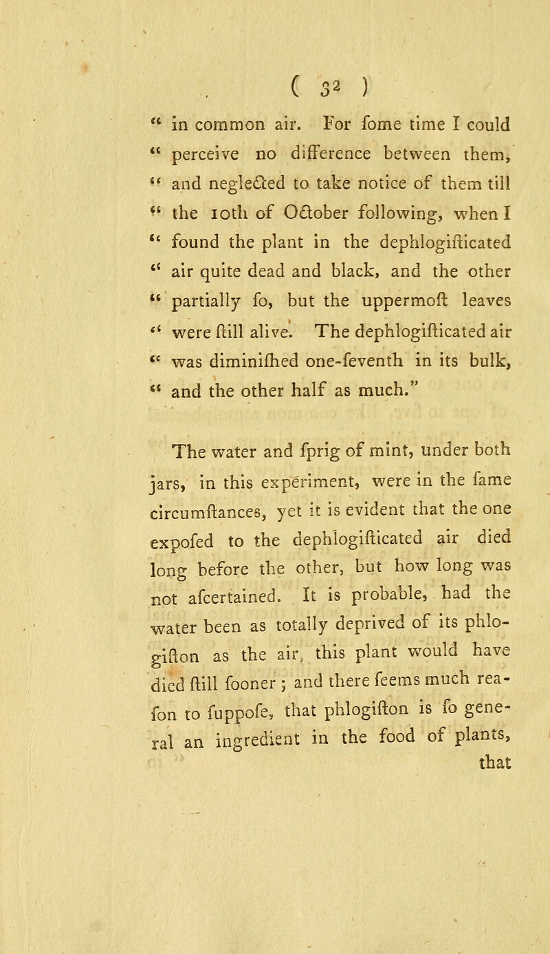 in common air. For fome time I could perceive no difference between them, and neglected to take notice of them till the loth of Odober following, when I found the plant in the dephlogifticated air quite dead and black, and the other partially fo, but the uppermoft leaves were ftill alive. The dephlogifticated air was diminifhed one-feventh in its bulk, and the other half as much. The water and fprig of mint, under both jars, in this experiment, were in the fame circumftances, yet it is evident that the one expofed to the dephlogifticated air died long before the other, but how long was not afcertained. It is probable, had the water been as totally deprived of its phlo- gifton as the air, this plant would have died ftill fooner ; and there feems much rea- fon to fuppofe, that phlogifton is fo gene- ral an ingredient in the food of plants, that