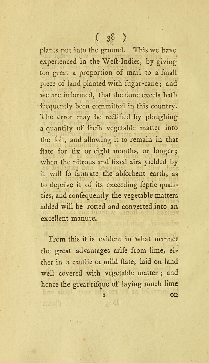 plants put into the ground. This we have experienced in the Weft-Indies, by giving too great a proportion of marl to a fmall piece of land planted with fugar-cane; and we are informed, that the fame excefs hath frequently been committed in this country. The error may be redified by ploughing a quantity of frefh vegetable matter into the foil, and allowing it to remain in that ftate for fix or eight months, or longer; when the nitrous and fixed airs yielded by it will fo faturate the abforbent earth, as to deprive it of its exceeding feptic quali- ties, and confequently the vegetable matters added will be rotted and converted into an excellent manure. From this it is evident in what manner the great advantages arife from lime, ei- ther in a cauftic or mild ftate, laid on land well covered with vegetable matter ; and hence the great rifque of laying much lime