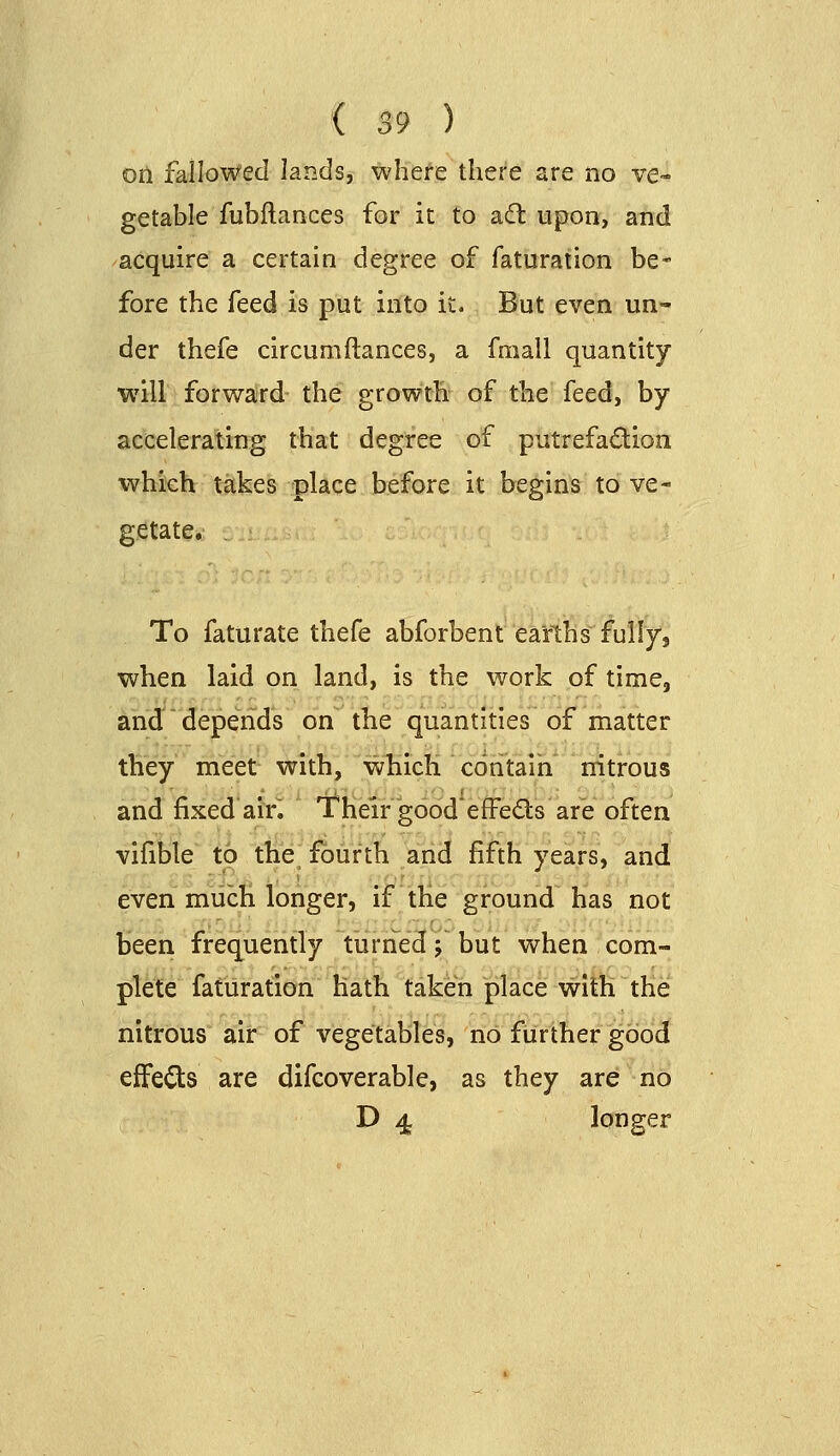 oti fallowed lands, whefe there are no ve- getable fubftances for it to adl upon, and acquire a certain degree of faturation be- fore the feed is put into it. But even un- der thefe circumftances, a fmall quantity will forward the growth of the feed, by accelerating that degree of putrefadion which takes place before it begins to ve- getate. To faturate thefe abforbent earths full/j when laid on land, is the work of time, and depends on the quantities of matter they meet with, wliich contain nitrous and fixed air. Their goodeffeds are often vifible to the fourth and fifth years, and even much longer, if tKe ground has not been frequently turned; but when com- plete faturation hath taken place with the nitrous air of vegetables, no further good effei^is are difcoverable, as they are no D 4 longer