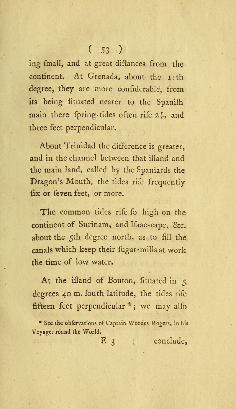 ing fmall, and at great diftances from the continent. At Grenada, about the iith degree, they are more confiderable, from its being fituated nearer to the Spanifli main there fpring-tides often rife 2^, and three feet perpendicular. About Trinidad the difference is greater, and in the channel between that ifland and the main land, called by the Spaniards the Dragon's Mouth, the tides rife frequently fix or feven feet, or more. The common tides rife fo high on the continent of Surinam, and Ifaac-cape, &c. about the 5th degree north, as to fill the canals which keep their fugar-mllls at work the time of low water. At the ifland of Bouton, fituated in 5 degrees 40 m. fouth latitude, the tides rife fifteen feet perpendicular*; we may alfo * See the obfervatlons of Captain Woodes Rogers, in his Voyages round the World. E 3 conclude,