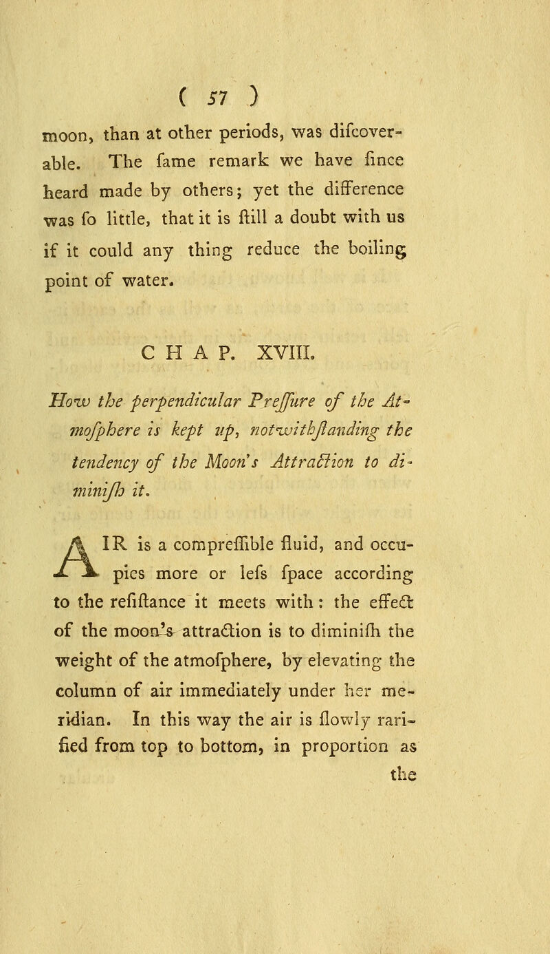 ( 51 ) moon, than at other periods, was difcover- able. The fame remark we have fmce heard made by others; yet the difference was fo little, that it is ftill a doubt with us if it could any thing reduce the boiling point of water. CHAP. XVIIL How the perpendicular Prejfure of the At mq/phere is kept up, notivithjianding the tendency of the Moons AttraSfion to di- minifh it. IR is a compreffible fluid, and occu- pies more or lefs fpace according to the refiftance it meets with: the effect of the moonV attradion is to diminifh the weight of the atmofphere, by elevating the column of air immediately under her me- ridian. In this way the air is flowly rari- fied from top to bottom, in proportion as the