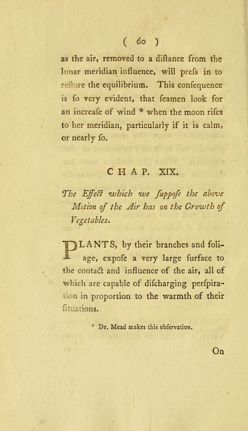 as the air, removed to a dlftance from the lunar meridian influence, will prefs in to reftore the equilibrium. This confequence is fo very evident, that feamen look for an increafe of wind * when the moon rifes to her meridian, particularly if it is calm? or nearly fo. CHAP. XIX. 'The EffeSl ivhich *we fuppofe the above Motion of the Air has on the Growth of Vegetables, LA NTS, by their branches and foli- age, expofe a very large furface to the contact and influence of the air, all of which are capable of difcharging perfpira- tion in proportion to the warmth of their fituations. * Dr. Mead makes this obfervation.