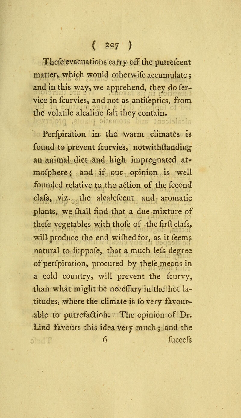 Thefe evacuations cafry bfFthe putrefcent matterj which would otherwife accumulate; and in this way, we apprehend, they do fer- vice in fcurvies, and not as antifeptics, from the volatile alcalihe fait they contain. Perfpiration in the warm climates is found to prevent fcurvies, notwithftanding an animal diet and high impregnated at- mofphere; and .ifevQiiJ^ opinion is well founded relative tp.the adion of thefecond clafs,. yi:z.,:, the alealefcent and- aromatic plants, we fhall find that a due mixture of thefe vegetables with thofe of the firft clafs, will produce the end wilhedfor, as it feems natural to fuppofe, that a much lefs degree of perfpiration, procured by thefe.means in a cold country, will prevent the fcurvy, thaii what might be neceifary in the hot la- titudes, where the climate is fo very favour^ ^able to putrefadioh. The opinion of Dr. Lind favours this idea very much; arid the 6 fuccefs