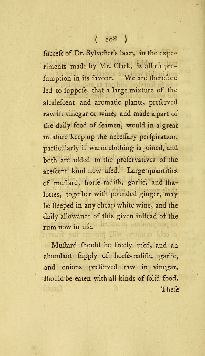 fuccefs of Dr. Sylvefter's beer, in the expe- riments made by Mr. Clark, is alfo a pre-' fumption in its favour. We are therefore led to fuppofe, that a large mixture of the alcalefcent and aromatic plants, preferved raw in vinegar or wine, and made a part of the daily food of feamen, would in a great meafure keep up the neceflary perfpiration, particularly if warm clothing is joined, and both ar6 added to the prefervatives of the acefcent kind now ufed. Large quantities of^muftard, horfe-radifh, garlic, and fha- lottes, together with pounded ginger, may be fteeped in any cheap white wine, and the daily allowance of this given inftead of the rum now in ufe. Muftard fhould be freely ufed, and an abundant fupply of horfe-radifh, garlic, and onions preferved raw in vinegar, fhould be eaten with all kinds of folid food.