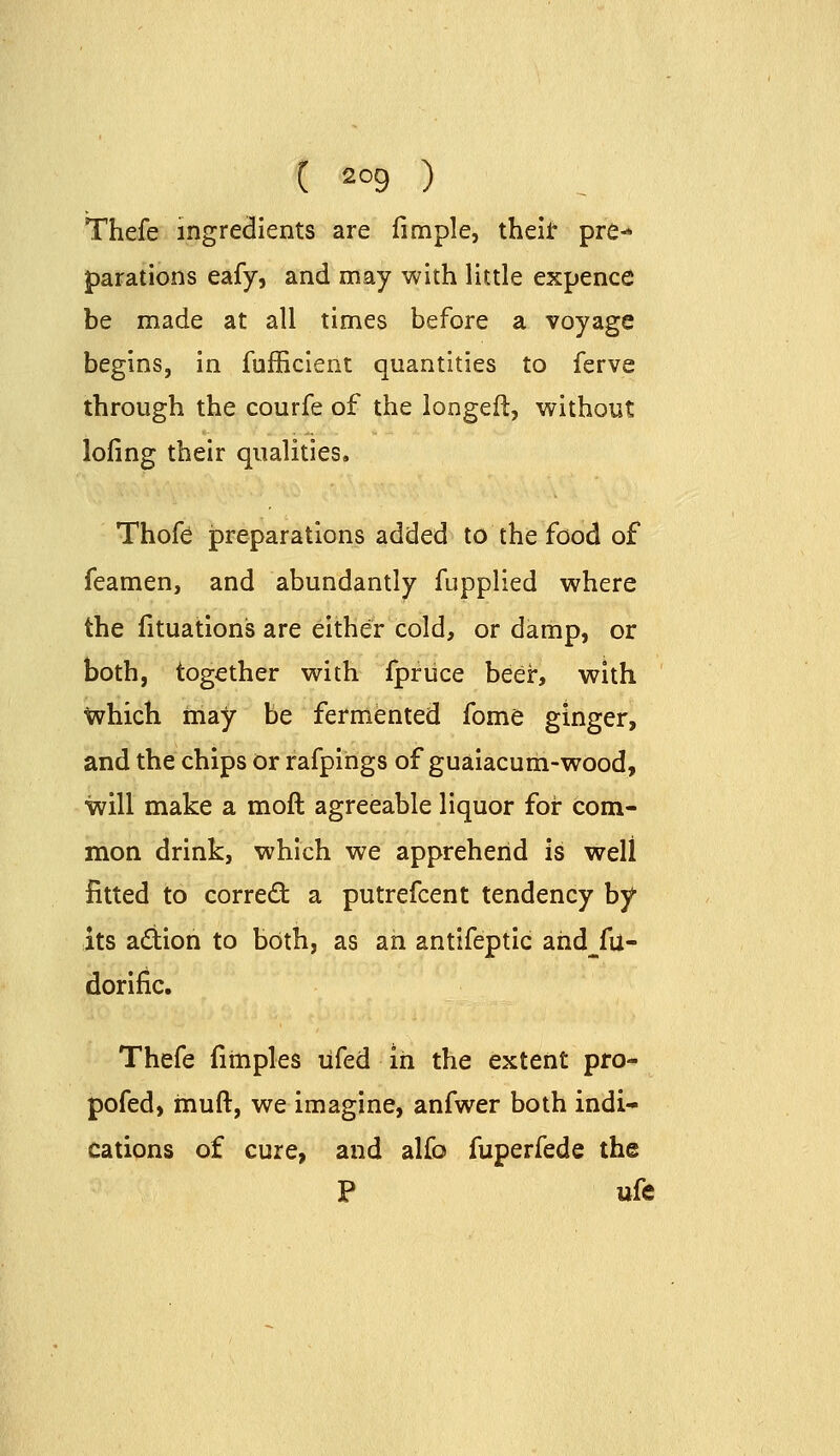 Thefe ingredients are fimple, theli' pre- parations eafy, and may with little expence be made at all times before a voyage begins, in fufficient quantities to ferve through the courfe of the longeft, without loling their qualities. Thofe jpreparations added to the food of feamen, and abundantly fupplied where the fituations are either cold, or damp, or both, together with fpriice beeir, with which tnay be fermented fome ginger, and the chips or rafpings of guaiacum-wood, will make a moft agreeable liquor for com- mon drink, which we apprehend is well fitted to correct a putrefcent tendency by its adion to both, as an antifeptic ahd^fu- dorific. Thefe fitnples lifed in the extent pro- pofed, muft, we imagine, anfwer both indi- cations of cure, and alfo fuperfede the P ufe