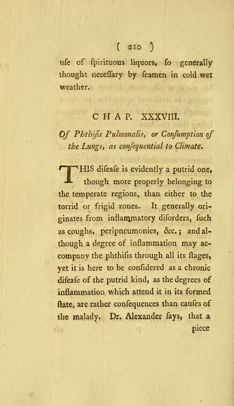 ufe of fplrituous liquors, fo generally thought neceflary by feamen In cold wet weather. CHAP. XXXVIII. Of Phthijts Pulmonalis, or Corifumptio?! of the Lungs, as confequential to Climate* THIS difeafe is evidently a putrid one, though more properly belonging to the temperate regions, than either to the torrid or frigid zones. It generally ori- ginates from inflanimatory diforders, fuch as coughs, peripneumonies, &c.; and al- though a degree of Inflammation may ac- company the phthlfis through all its ftages, yet it is here to be confidered as a chronic difeafe of the putrid kind, as the degrees of inflammation which attend it in its formed ftate, are rather confequences than caufes of the malady. Dr. Alexander fays, that a piece