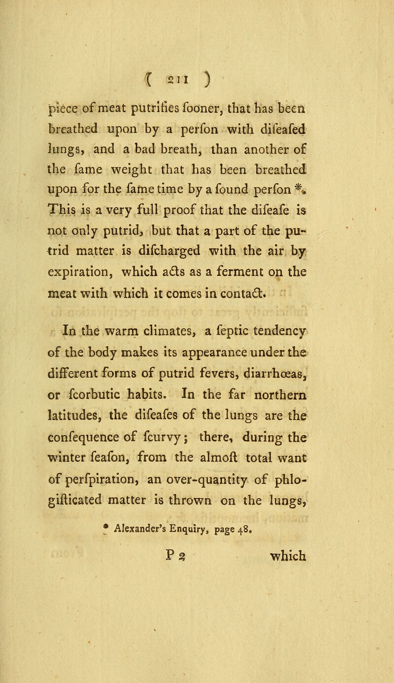 t S.I ) piece of meat putrlfies fooner, that has been breathed upon by a perfon with difeafed lungs, and a bad breath, than another of the fame weight that has been breathed upon for the fame time by a found perfon ** Thi§ is a very full proof that the difeafe is not only putrid, but that a part of the pu- trid matter is difcharged with the air by expiration, which ads as a ferment on the meat with which it comes in contact. In the warm climates, a feptic tendency of the body makes its appearance under the different forms of putrid fevers, diarrhoeas, or fcorbutic habits. In the far northern latitudes, the difeafes of the lungs are the confequence of fcurvy; there, during the winter feafon, from the almoft total want of perfpiration, an over-quantity of phlo- gifticated matter is thrown on the lungs, f Alexander's Enquiry, page 48, P 3 which