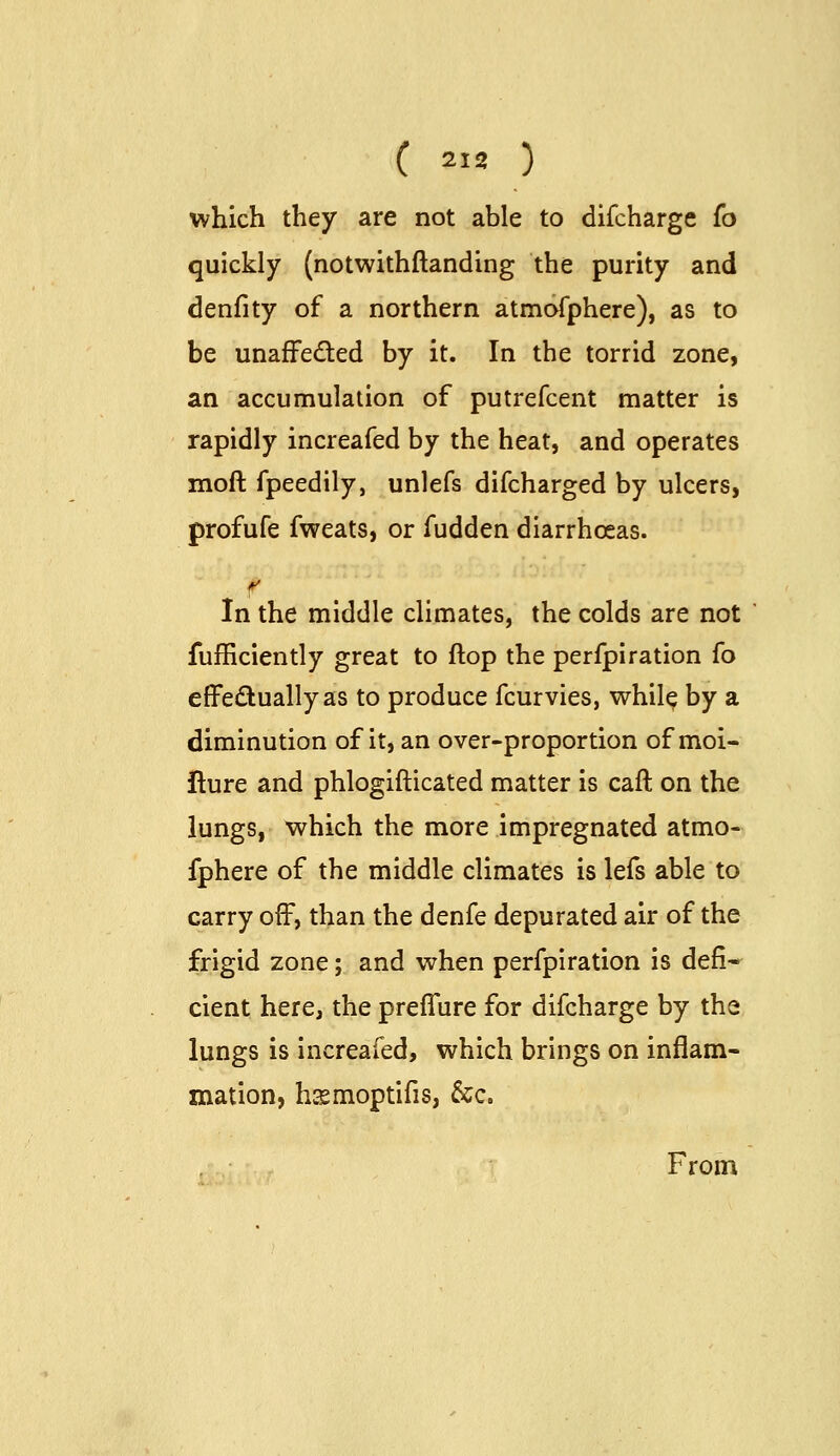 which they are not able to difcharge (o quickly (notwithftanding the purity and denfity of a northern atmoTphere), as to be unaffeded by it. In the torrid zone, an accumulation of putrefcent matter is rapidly increafed by the heat, and operates moft fpeedily, unlefs difcharged by ulcers, profufe fweats, or fudden diarrhoeas. In the middle climates, the colds are not fufficiently great to flop the perfpiration fo effeduallyas to produce fcurvies, whil^ by a diminution of it, an over-proportion of moi- ilure and phlogifticated matter is caft on the lungs, which the more impregnated atmo- fphere of the middle climates is lefs able to carry off, than the denfe depurated air of the frigid zone; and when perfpiration is defi* cient here, the preffure for difcharge by the lungs is increafed, which brings on inflam- mation, hcsmoptifis, &c. From