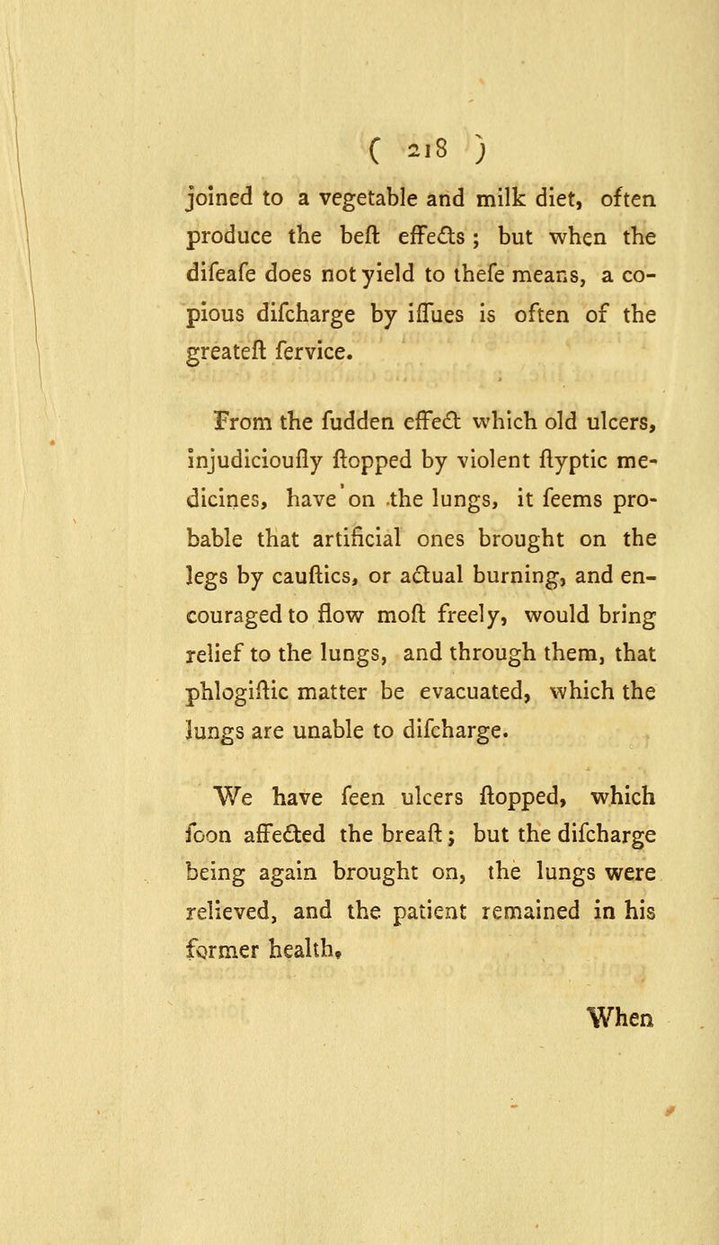 C ^i8 ) joined to a vegetable and milk diet, often produce the beft efFeds; but when the difeafe does not yield to thefe means, a co- pious difcharge by iflues is often of the greatefl: fervice. From the fudden effect which old ulcers, injudicioufly flopped by violent ftyptic me- dicines, have on -the lungs, it feems pro- bable that artificial ones brought on the legs by cauftics, or actual burning, and en- couraged to flow moft freely, would bring relief to the lungs, and through them, that phlogiftic matter be evacuated, which the lungs are unable to difcharge. We have feen ulcers flopped, which foon affeded the breaft; but the difcharge being again brought on, the lungs were relieved, and the patient remained in his fgrmer health. When