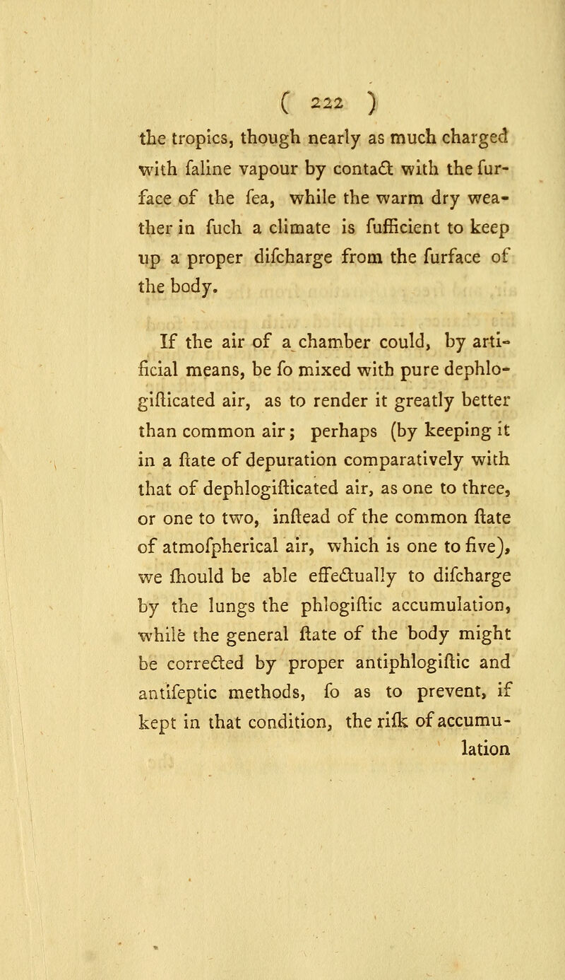 the tropics, though nearly as much charged with faline vapour by contad with the fur- face of the fea, while the warm dry wea- ther in fuch a climate is fufficient to keep up a proper difcharge from the furface of the body. If the air of a chamber could, by arti- ficial means, be fo mixed with pure dephlo- gifllcated air, as to render it greatly better than common air; perhaps (by keeping It in a ftate of depuration comparatively with that of dephlogifticated air, as one to three, or one to two, inftead of the common ftate of atmofpherical air, which is one to five), we fhould be able effedually to difcharge by the lungs the phlogiftic accumulation, while the general ftate of the body might be correded by proper antiphlogiftic and antifeptic methods, fo as to prevent, if kept in that condition, the rilk of accumu- lation
