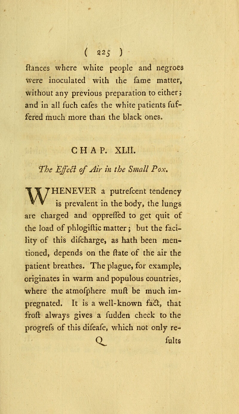 ftances where white people and negroes ■^ere inoculated with the fame matter, without any previous preparation to either; and in all fuch cafes the white patients fuf- fered much more than the black ones. CHAP. XLIL ^he EffeSi of Air in the Small Pox» WHENEVER a putrefcent tendency- is prevalent in the body, the lungs are charged and opprefled to get quit of the load of phlogifticmatter; but the faci- lity of this difcharge, as hath been men- tioned, depends on the ftate of the air the patient breathes. The plague, for example, originates in warm and populous countries, where the atmofphere muft be much im- pregnated. It is a well-known faQ:, that froft always gives a fudden check to the progrefs of this difeafe, which not only re- Q^ fults