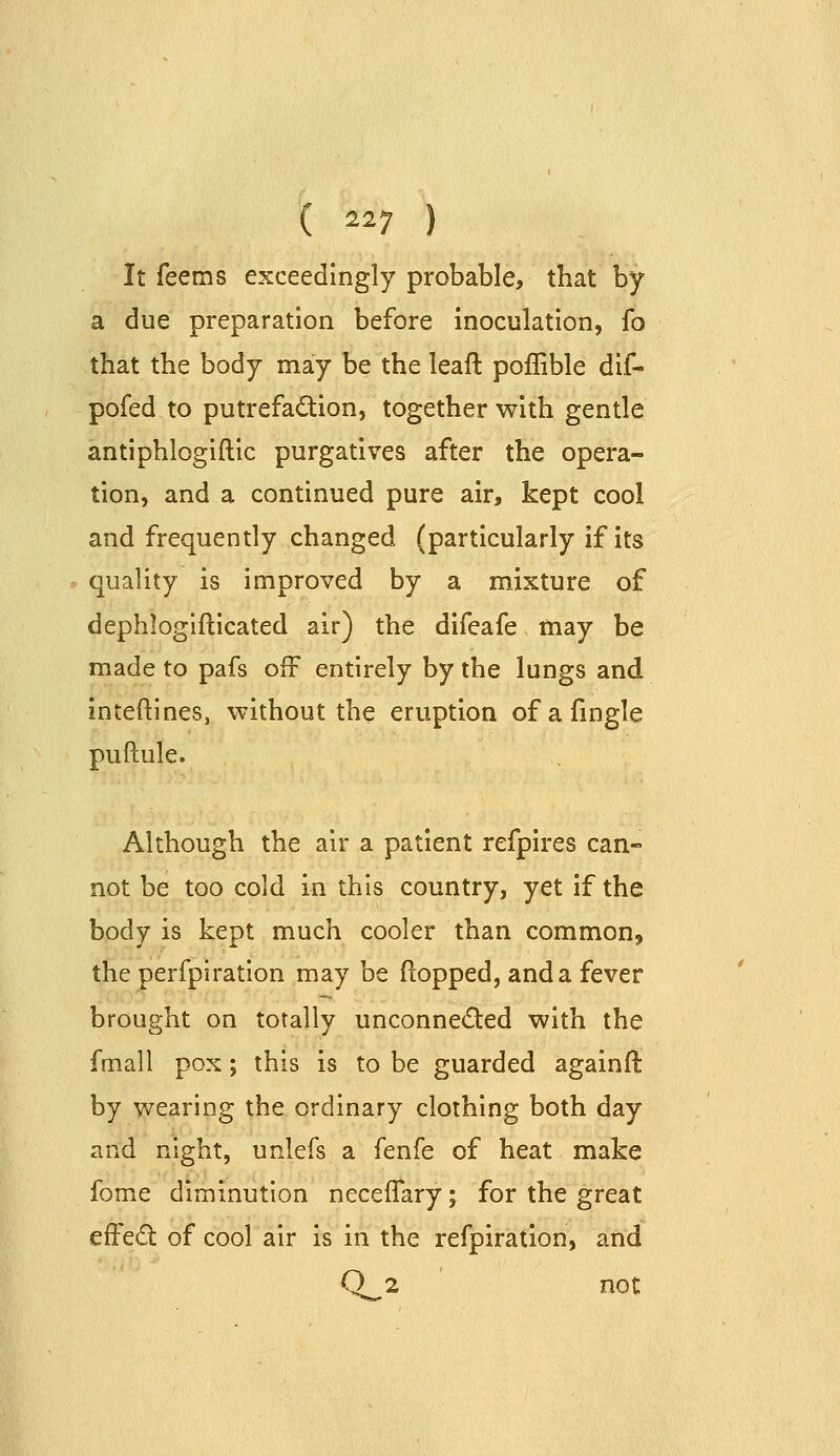 It feems exceedingly probable, that by a due preparation before inoculation, fo that the body may be the leaft poffible dif- pofed to putrefadion, together with gentle antiphlogiftic purgatives after the opera- tion, and a continued pure air, kept cool and frequently changed (particularly if its quality is improved by a mixture of dephlogifticated air) the difeafe may be made to pafs off entirely by the lungs and inteftines, without the eruption ofafmgle puftule. Although the air a patient refpires can- not be too cold in this country, yet if the body is kept much cooler than common, the perfpiratlon may be flopped, and a fever brought on totally unconne(5ted with the fmall pox; this is to be guarded againfl: by wearing the ordinary clothing both day and night, unlefs a fenfe of heat make fome diminution neceffary; for the great effect of cool air is in the refpiration, and Q 2 not