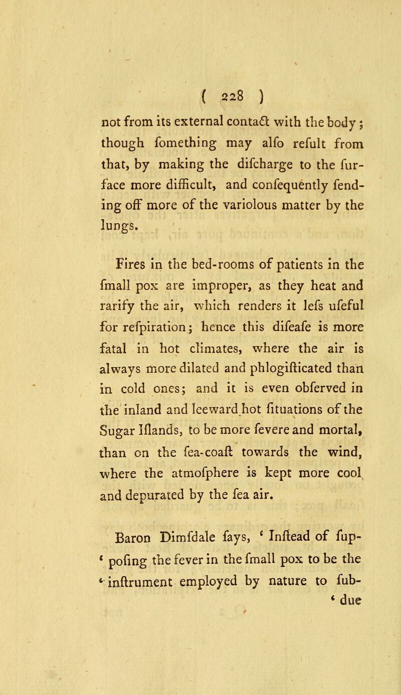 ( 828 ) not from its external contad with the body; though fomething may alfo refult from that, by making the difcharge to the fur- face more difficult, and confequently fend- ing off more of the variolous matter by the lungs. Fires in the bed-rooms of patients in the fmall pox are improper, as they heat and rarify the air, which renders it lefs ufeful for refpiration; hence this difeafe is more fatal in hot climates, where the air is always more dilated and phlogifticated than in cold ones; and it is even obferved in the inland and leewardhot fituations of the Sugar iflands, to be more fevere and mortal, than on the fea-coaft towards the wind, where the atmofphere is kept more cool and depurated by the fea air. Baron Dimfdale fays, * Inftead of fup- * pofmg the fever in the fmall pox to be the *^ inftrument employed by nature to fub- * due