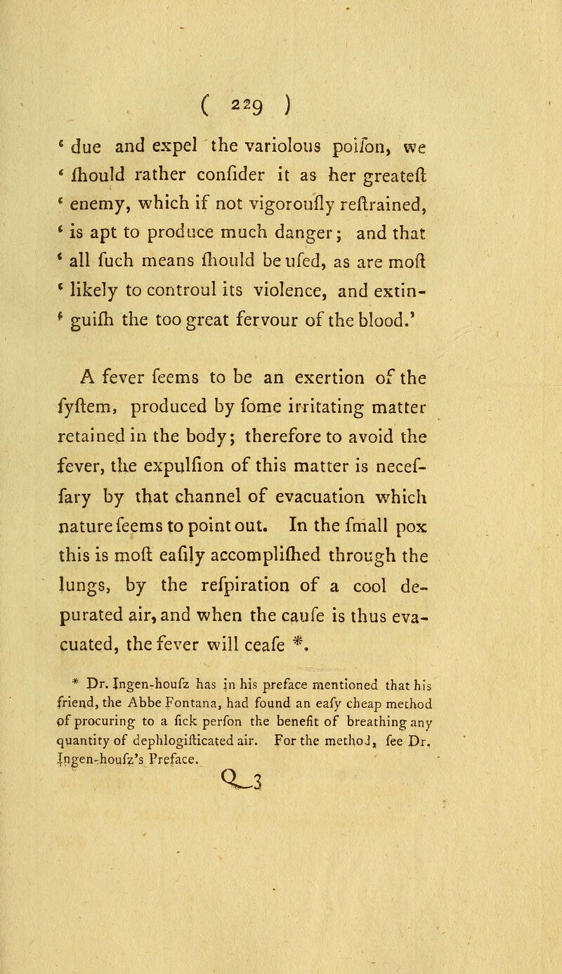 ' due and expel the variolous poifon, we * fhould rather confider it as her greateft * enemy, which if not vigoroufly reftrained, * is apt to produce much danger; and that * all fuch means lliould beiifed, as are moft * likely to controul its violence, and extin- * guifh the too great fervour of the blood.' A fever Teems to be an exertion of the fyftem, produced by fome irritating matter retained in the body; therefore to avoid the fever, the expulfion of this matter is necef- fary by that channel of evacuation which nature feems to point out. In the fmall pox this is moft eafily accomplifhed through the lungs, by the refplration of a cool de- purated air, and when the caufe is thus eva- cuated, the fever will ceafe *. * Dr. Ingen-houfz has in his preface mentioned that his friend, the Abbe Fontana, had found an eafy cheap method of procuring to a fick perfon the benefit of breathing any quantity of dephlogillicated air. For the methoJ, fee Dr. |ngen-:houfz's Preface. 0^3