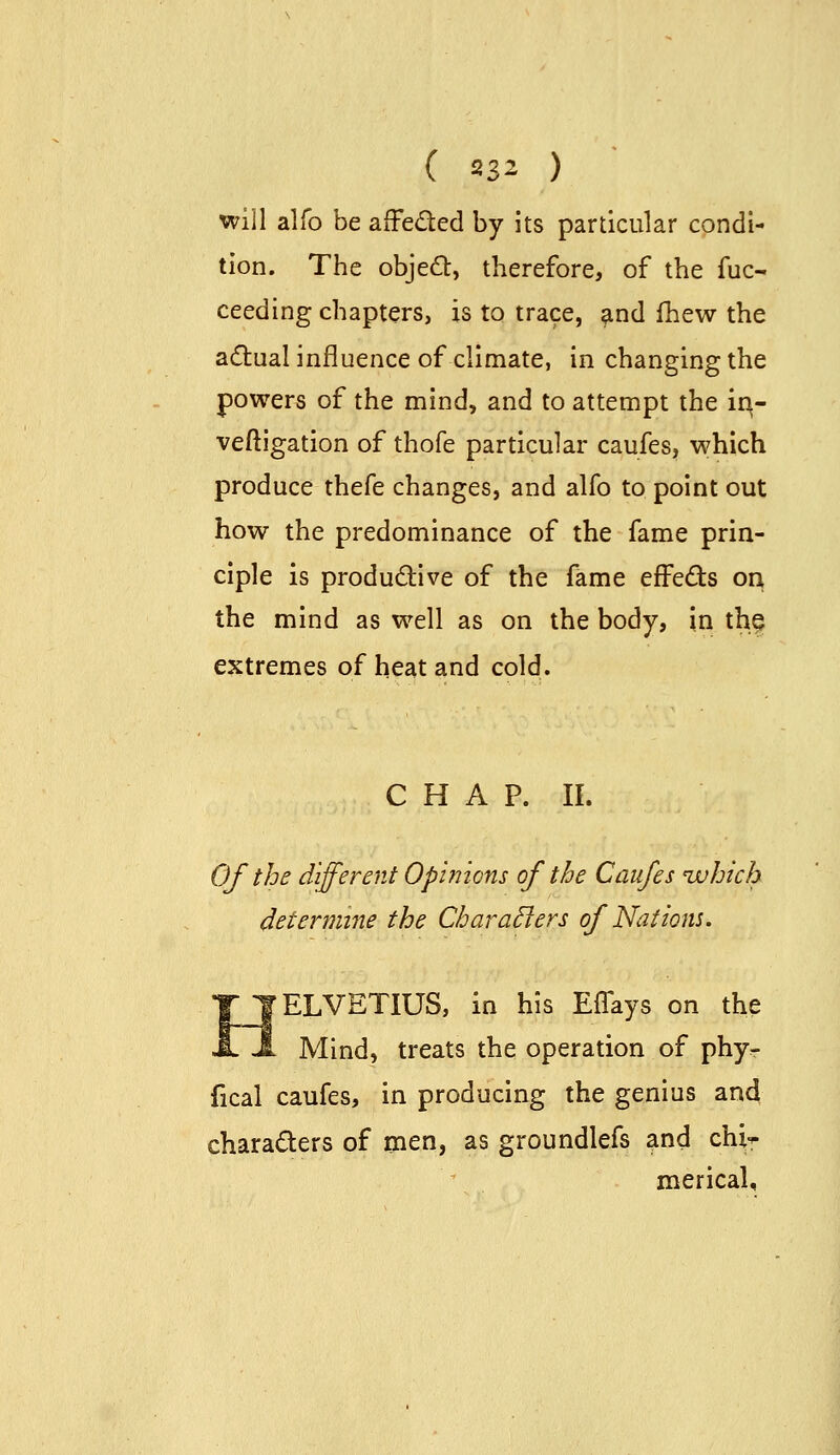 will alfo be affeded by its particular condi- tion. The objed, therefore, of the fuc- ceeding chapters, is to trace, and fhew the acftual influence of climate, in changing the powers of the mind, and to attempt the iq- veftigation of thofe particular caufes, which produce thefe changes, and alfo to point out how the predominance of the fame prin- ciple is productive of the fame effeds on the mind as well as on the body, in the extremes of heat and cold. C H A P. II. Of the different Opinions of the Caufes ivhich determine the Chara^ers of Nat torn. IJELVETIUS, in his Effays on the -i Mind, treats the operation of phy- fical caufes, in producing the genius and characters of men, as groundlefs and chi-^ \ merical.