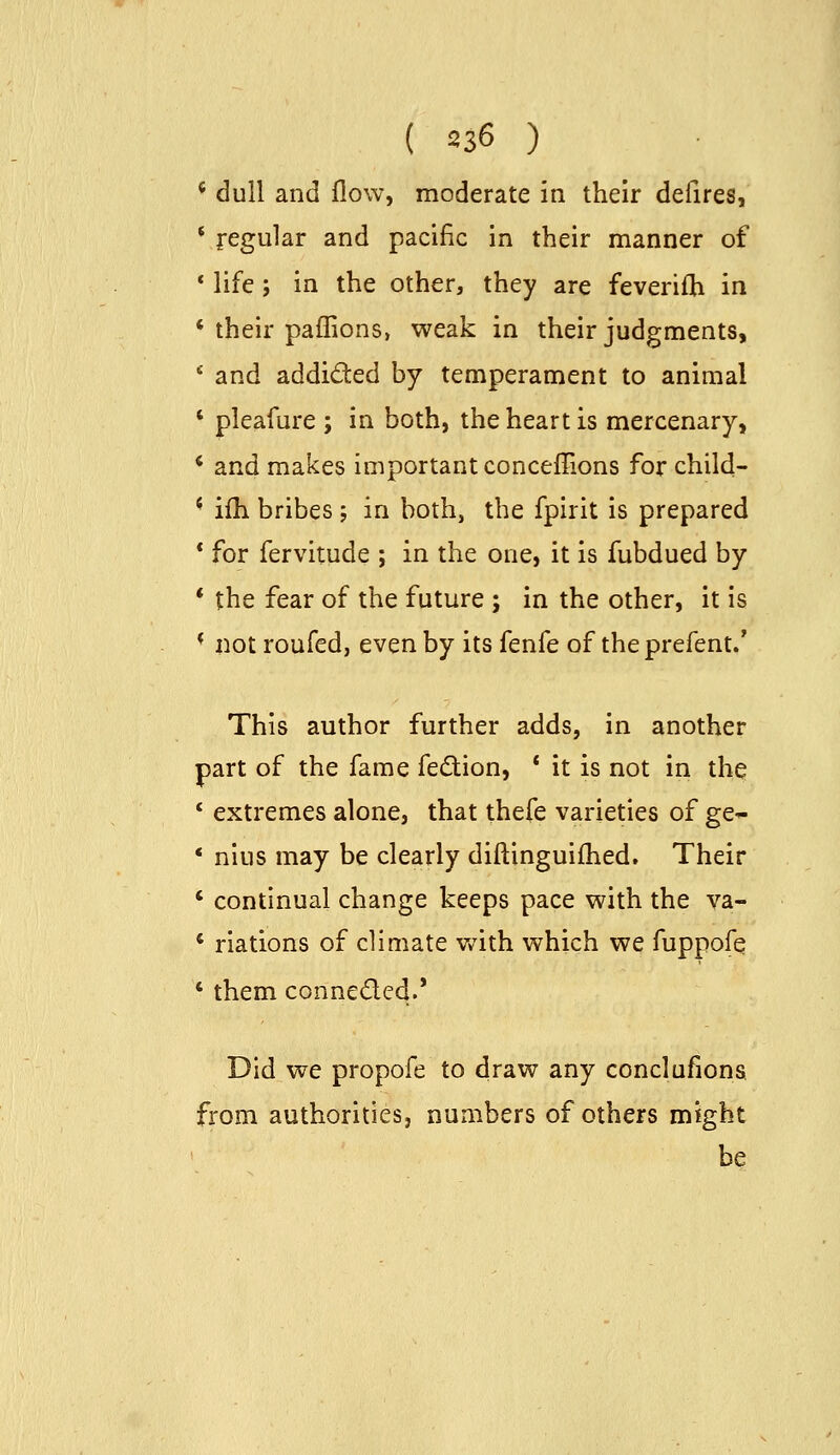 * dull and flow, moderate in their defires, * regular and pacific in their manner of * life; in the other, they are feverifh in * their paffions, weak in their judgments, ■•■ and addided by temperament to animal ' pleafure ; in both, the heart is mercenary, * and makes important conceflions for child- ' ifh bribes ; in both, the fpirit is prepared * for fervitude ; in the one, it is fubdued by * the fear of the future ; in the other, it is * not roufcd, even by its fenfe of theprefent.' This author further adds, in another part of the fame fedtion, ' it is not in the * extremes alone, that thefe varieties of ge- * nius may be clearly diftinguifhed. Their ' continual change keeps pace with the va- * nations of climate v/ith which we fuppofe * them conneded.' Did we propofe to draw any conclufiona from authorities, numbers of others might be