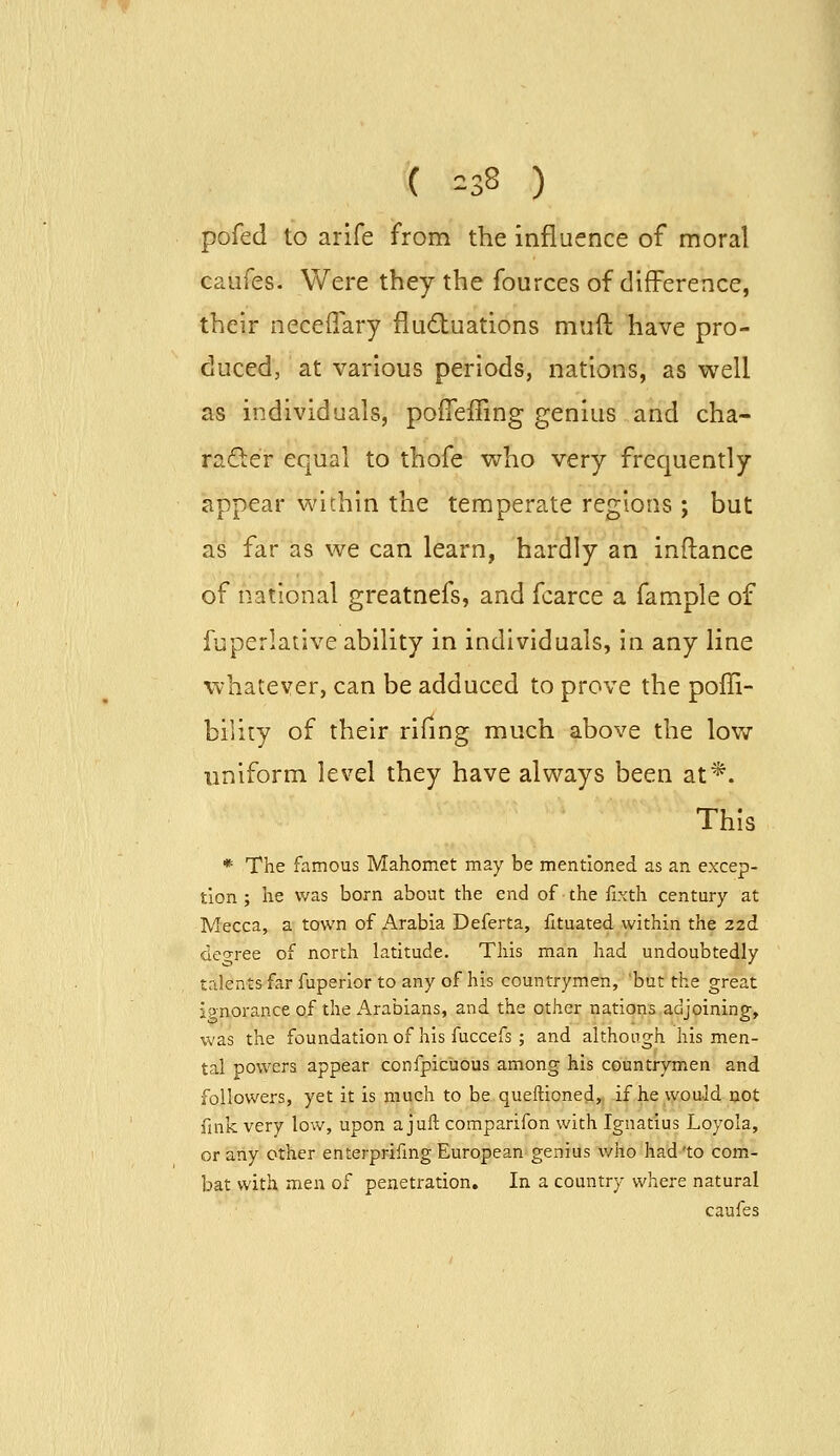 ( =38 ) pofed to arife from the influence of moral caiifes. Were they the fources of difference, their neceffary fludluations muft have pro- duced, at various periods, nations, as well as individuals, pofiejGring genius and cha- rader equal to thofe v^ho very frequently appear within the temperate regions ; but as far as we can learn, hardly an inftance of national greatnefs, and fcarce a fample of fuperlative ability in individuals, in any line vv-hatever, can be adduced to prove the poffi- bility of their rifing much above the low uniform level they have always been at*. This * The famous Mahomet may be mentioned as an excep- tion ; he was born about the end of the fixth century at Mecca, a town of Arabia Deferta, fituated within the 2zd deo-ree of north latitude. This man had undoubtedly talents far fuperior to any of his countrymen, 'but the great ignorance of the Arabians, and the other nations adjoining, was the foundationof his fuccefs ; and although his men- tal powers appear confpicuous among his countrymen and followers, yet it is much to be queftioned, if he would not fink very low, upon ajuft comparifon with Ignatius Loyola, or any other enterprifmg European genius who had'to com- bat with men of penetration. In a country where natural caufes