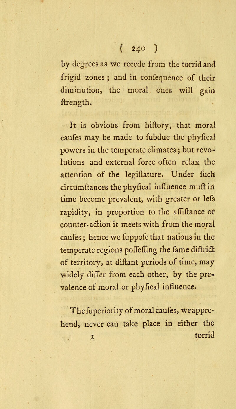 by degrees as we recede from the torrid and frigid zones ; and in confequence of their diminution, the moral ones will gairi ftrength. It is obvious from hiftory, that moral caufes may be made to fubdue the phyfical powers in the temperate climates; but revo- lutions and external force often relax the attention of the legiflature. Under fuch circumftances the phyfical influence muftiri time become prevalent, with greater or lefs rapidity, in proportion to the afliftance or counter-adion it meets with from the moral caufes; hence we fuppofe that nations in the temperate regions pofleffing the fame diftridl of territory, at diftant periods of time, may widely differ from each other, by the pre- valence of moral or phyfical influence- Thefuperiority of moral caufes, we appre- hend, never can take place in either the I torrid