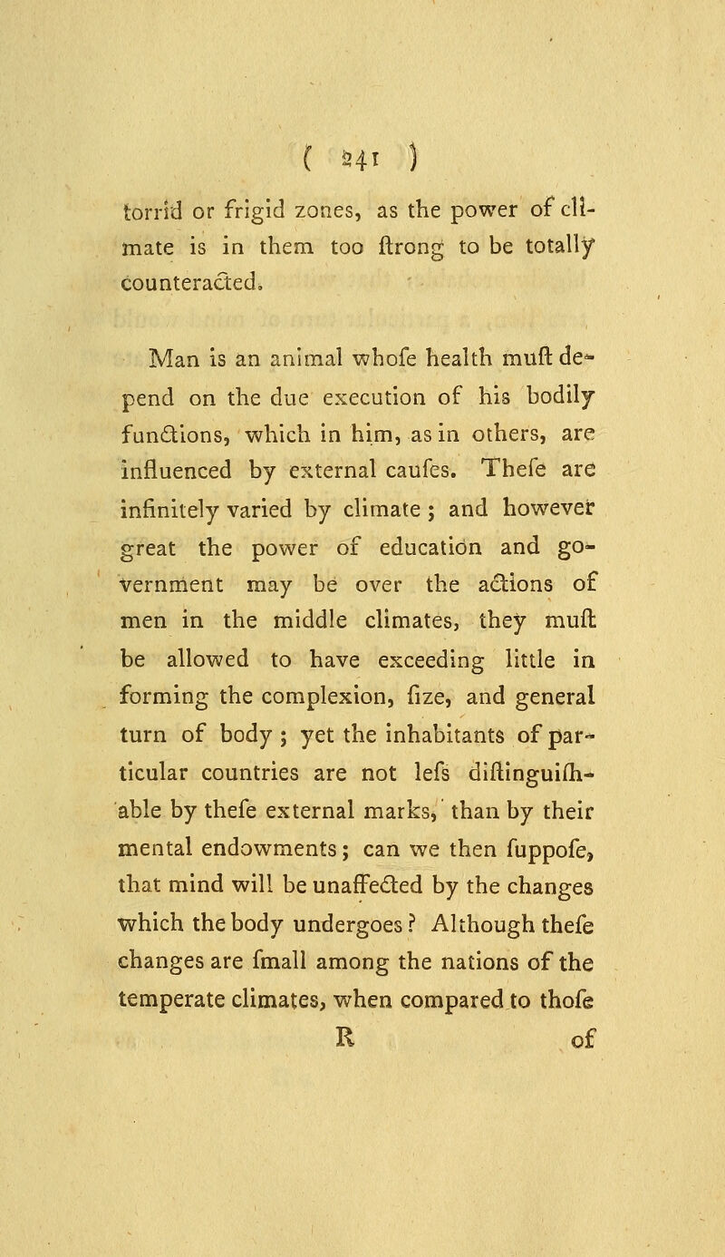 torrid or frigid zones, as the power of cli- mate is in them, too ftrong to be totally counteracted, Man is an animal whofe health muft de* pend on the due execution of his bodily functions, which in him, as in others, are influenced by external caufes. Thefe are infinitely varied by climate; and howevel: great the power of education and go- vernment may be over the actions of men in the middle climates, they muft be allowed to have exceeding little ia forming the complexion, lize, and general turn of body ; yet the inhabitants of par* ticular countries are not lefs diftinguifti- able by thefe external marks* than by their mental endowments; can we then fuppofe, that mind will be unafFeded by the changes which the body undergoes? Although thefe changes are fmall among the nations of the temperate climates, when compared to thofe R of