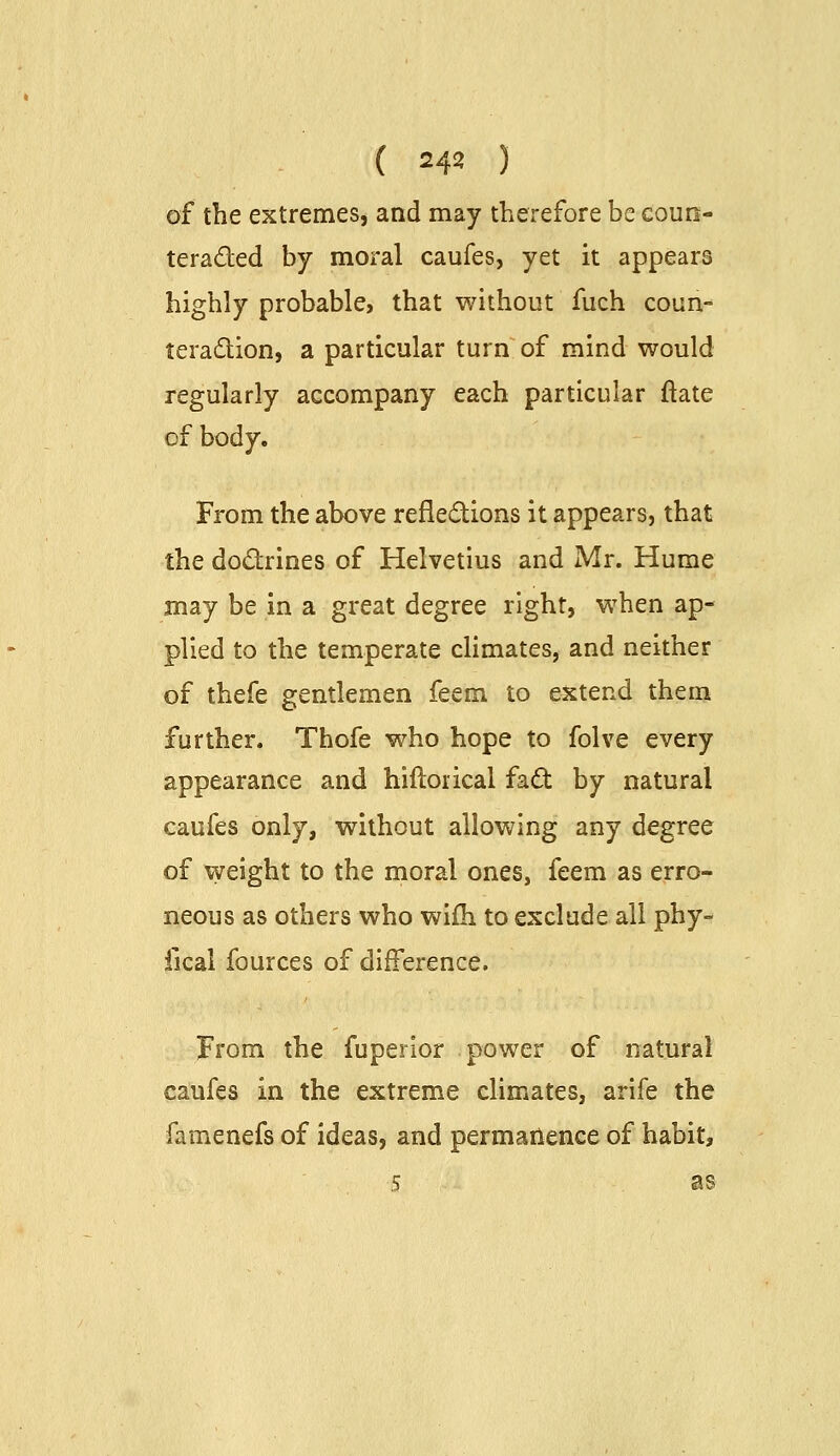 ( =42 ) of the extremes, and may therefore be eoun- teraded by moral caufes, yet it appears highly probable, that without fuch conn- teradion, a particular turn of mind would regularly accompany each particular ftate of body. From the above refledions it appears, that the dodrines of Helvetius and Mr. Hume may be in a great degree right, when ap- plied to the temperate climates, and neither of thefe gentlemen feem to extend them further. Thofe who hope to folve every appearance and hiftorical fad by natural caufes only, without allowing any degree of weight to the moral ones, feem as erro- neous as others who wifh to exclude all phy- fical fources of difference. From the fuperior power of natural caufes in the extreme climates, arife the famenefs of ideas, and permanence of habit, 5 as