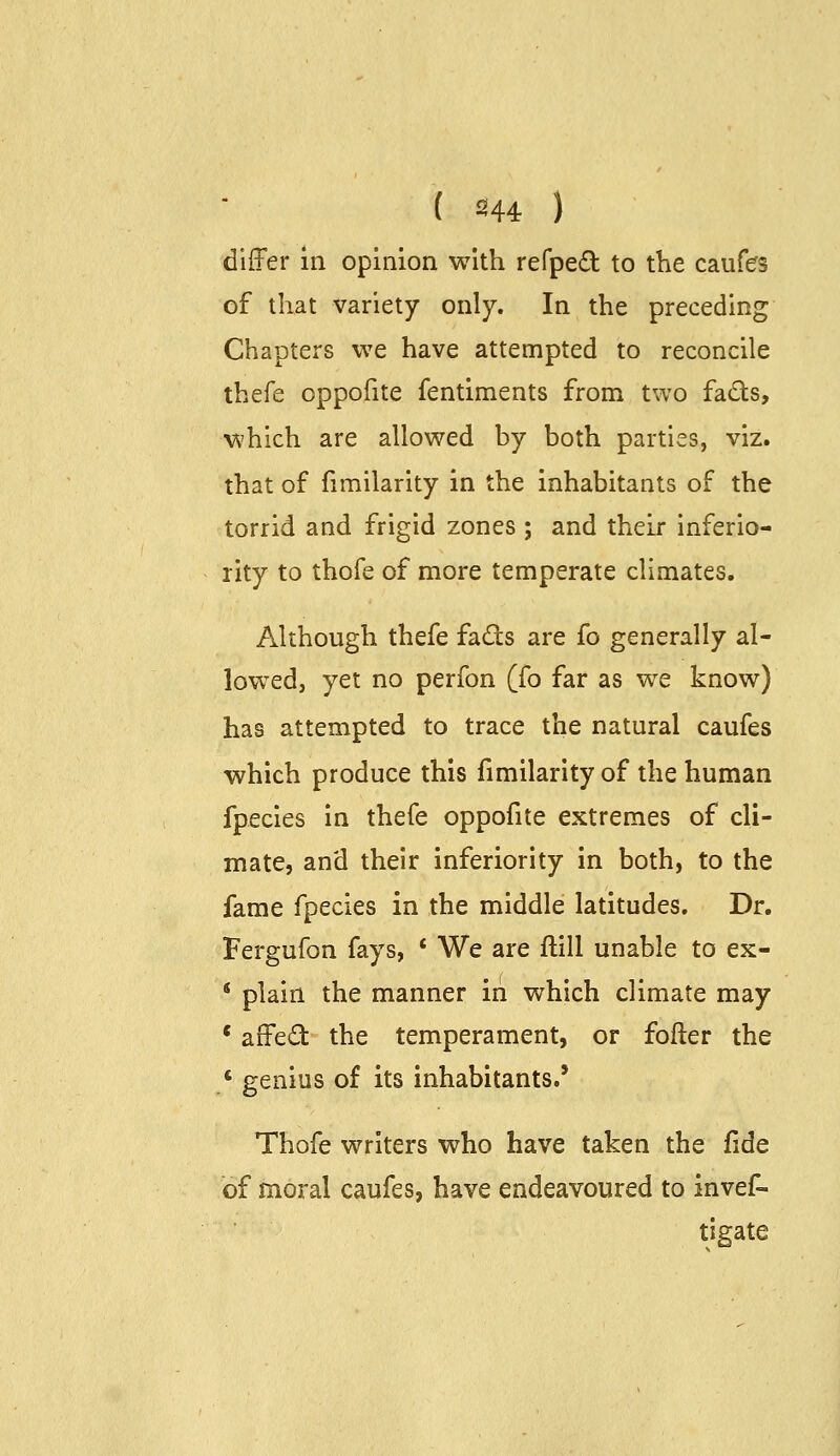 ( 2144 ) difFer in opinion with refpeO: to the caufes of that variety only. In the preceding Chapters we have attempted to reconcile thefe oppofite fentiments from two fads, which are allowed by both parties, viz. that of fimilarity in the inhabitants of the torrid and frigid zones ; and their inferio- rity to thofe of more temperate climates. Although thefe fads are fo generally al- lowed, yet no perfon (fo far as we know) has attempted to trace the natural caufes which produce this fimilarity of the human fpecles in thefe oppofite extremes of cli- mate, and their inferiority in both, to the fame fpecies in the middle latitudes. Dr. Fergufon fays, * We are ftill unable to ex- * plain the manner iri which climate may * affed the temperament, or fofter the ' genius of its inhabitants.' Thofe writers who have taken the fide of moral caufes, have endeavoured to invef- tigate