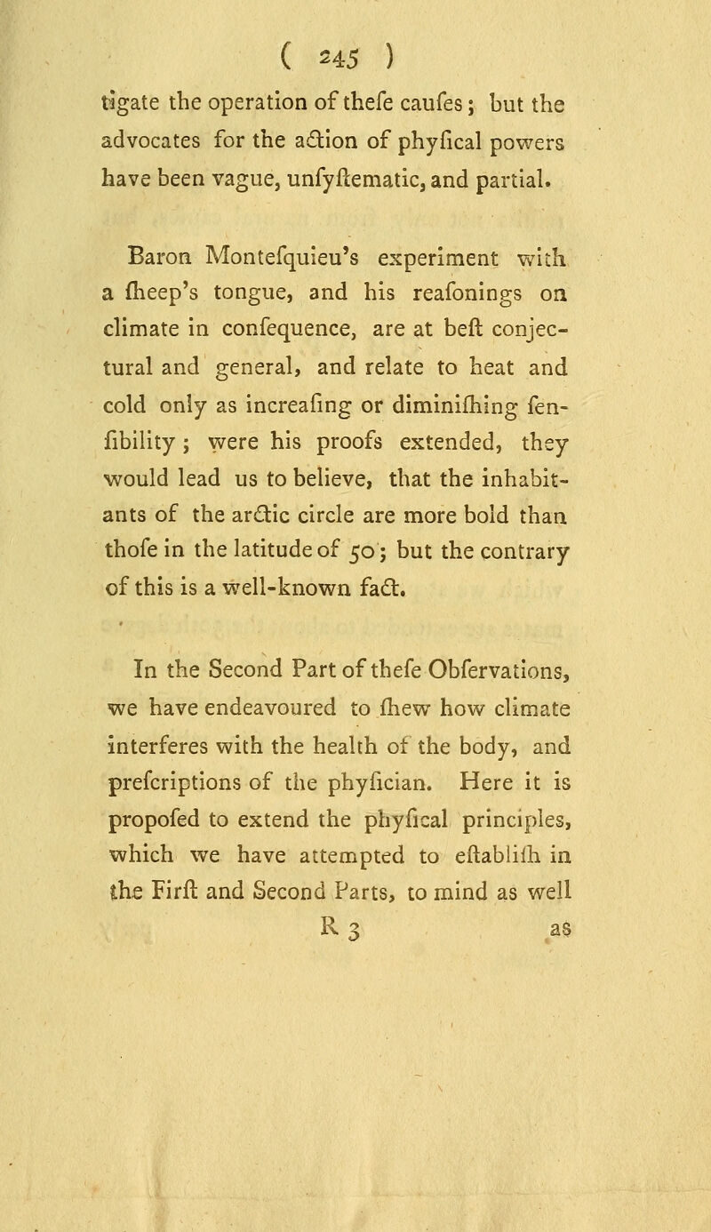 tigate the operation of thefe caufes; but the advocates for the adion of phyfical powers have been vague, unfyftematicj and partial. Baron Montefquieu's experiment with a fheep's tongue, and his reafonings oa climate in confequence, are at heft conjec- tural and general, and relate to heat and cold only as increafing or diminifhing fen- fibility; were his proofs extended, they would lead us to believe, that the inhabit- ants of the ardic circle are more bold than thofe in the latitude of 50; but the contrary of this is a well-known fad. In the Second Part of thefe Obfervations, we have endeavoured to fhew how climate interferes with the health of the body, and prefcriptions of the phyfician. Here it is propofed to extend the phyfical principles, which we have attempted to eftablilh in the Firft and Second Parts, to mind as well R 3 as