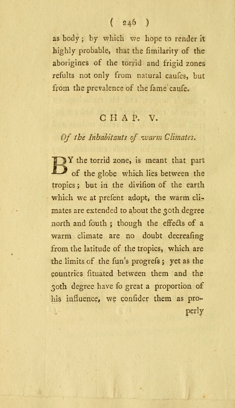 as body; by which we hope to render it highly probable, that the fimilarity of the aborigines of the torrid and frigid zones refults not only from natural caufes, but from the prevalence of the fame caufe. CHAP. V. Of the Inhabitants of ivarni Climates. Y the torrid zone, is meant that part of the globe which lies between the tropics; but in the divifion of the earth which we at prefent adopt, the warm cli- mates are extended to about the 30th degree north and fouth ; though the effeds of a warm climate are no doubt decreaiing from the latitude of the tropics, which are the limits of the fun's progrefs ; yet as the countries fituated between them and the 30th degree have fo great a proportion of influence, we confider them as pro- perly