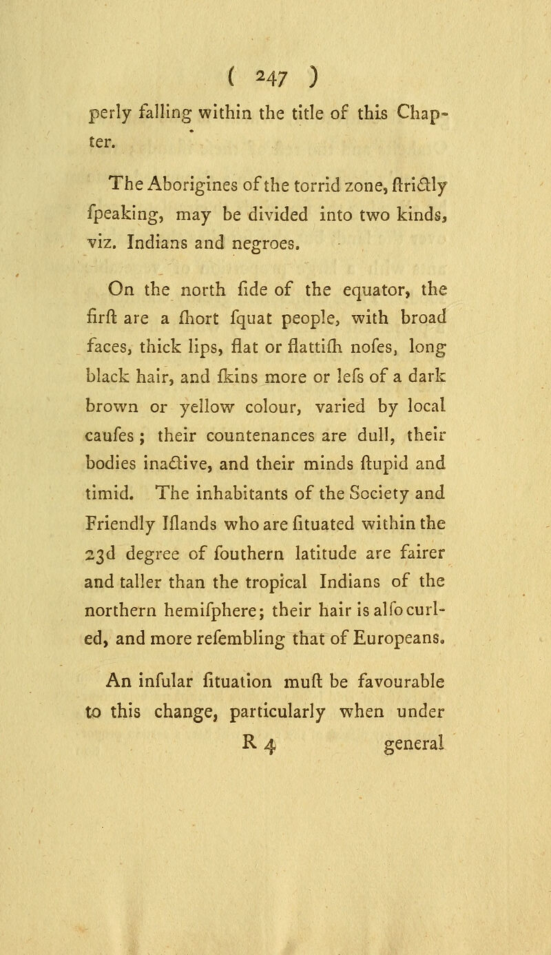 perly falling within the title of this Chap- ter. The Aborigines of the torrid zone, ftridly fpeaking, may be divided into two kinds, viz. Indians and negroes. On the north fide of the equator, the firft are a fhort fquat people, with broad faces, thick lips, flat or flattilh nofes, long black hair, and fkins more or lefs of a dark brown or yellow colour, varied by local caufes ; their countenances are dull, their bodies inadlive, and their minds ftupid and timid. The inhabitants of the Society and Friendly Iflands who are fituated within the 23d degree of fouthern latitude are fairer and taller than the tropical Indians of the northern hemifphere; their hair is alfo curl- ed, and more refembling that of Europeans. An infular fituation muft be favourable to this change, particularly when under R 4 general