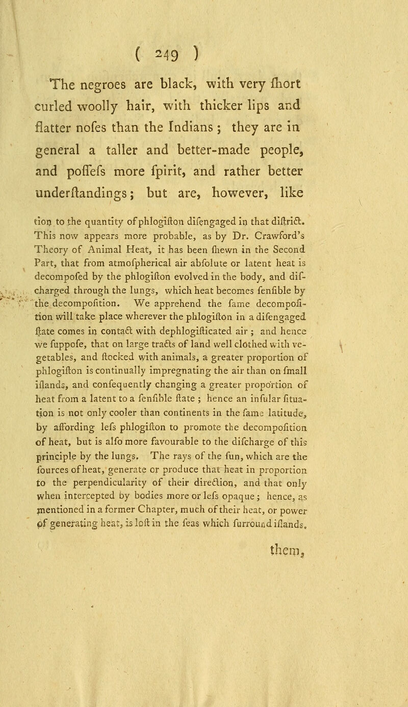The negroes are black, with very fbort curled woolly hair, with thicker lips and flatter nofes than the Indians ; they are in general a taller and better-made people, and poflefs more fpirit, and rather better underllandings; but are, however, like tioij to the quantity of phlogifton difengaged in that diftridl. This now appears more probable, as by Dr. Crawford's Theory of Animal Heat, it has been ftiewn in the Second Part, that from atmofpherical air abfolute or latent heat is decompofed by the phlogifton evolved in the body, and dif- charged through the lungs, which heat becomes fenlible by the decompontion. We apprehend the fame decompofi- tion will take place wherever the phlogifton in a difengaged ^ate comes in contaft with dephlogifticated air ; and hence we fuppofe, that on large trafts of land well clothed with ve- getables, and flocked with animals, a greater proportion of phlogifton is continually impregnating the air than on fmall iflands, and confequently changing a greater proportion of heat from a latent to a fenfible ftate ; hence an infular fitua- tion is not only cooler than continents in the fame latitude, by affording lefs phlogifton to promote the decompofition of heat, but is alfo more favourable to the difcharge of this principle by the lungs. The rays of the fun, which are the fources of heat, generate or produce thai heat in proportion to the perpendicularity of their diredlion, and that only when intercepted by bodies more or lefs opaque; hence, as inentioned in a former Chapter, much of their heat, or power pf generating heat, is loft in the feas which furroundillands. theni^