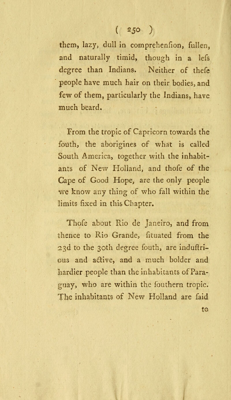 them, lazy, dull in comprehenfion, fullen, and naturally timid, though in a lefs degree than Indians. Neither of thefe people have much hair on their bodies, and few of them, particularly the Indians, have much beard. From the tropic of Capricorn towards the foiith, the aborigines of what is called South America, together with the inhabit- ants of New Holland, and thofe of the Cape of Good Hope, are the only people we know any thing of who fall within the limits fixed in this Chapter. Thofe about Rio de Janeiro, and from thence to Rio Grande, fituated from the 23d to the 30th degree fouth, are induftri- 0113 and adive, and a much bolder and hardier people than the inhabitants of Para- guay, who are within the fouthern tropic. The inhabitants of New Holland are faid to