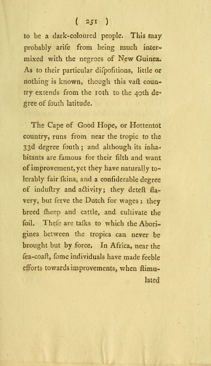 to be a dark-coloured people. This may probably arife from being much inter- mixed with the negroes of New Guinea. As to their particular difpofitions, little or nothing is known, though this vaft coun-^ try extends from the |cth to the 4g>th de- gree of fouth latitude. The Cape of Good Hope, or Hottentot country, runs from near the tropic to the 33d degree fouth; and although its inha- bitants are famous for their filth and want pf improvement, yet they have naturally to- lerably fair {kms, and a confiderable degree of induftry and a6tivity; they deteft fla- very, but ferve the Dutch for wages ; they breed fheep and cattle, and cultivate the foil. Thefe are talks to which the Abori- gines between the tropics can never be brought but by force. In Africa, near the fea-coaft, fome individuals have made feeble efforts towards improvements, when flimu- lated