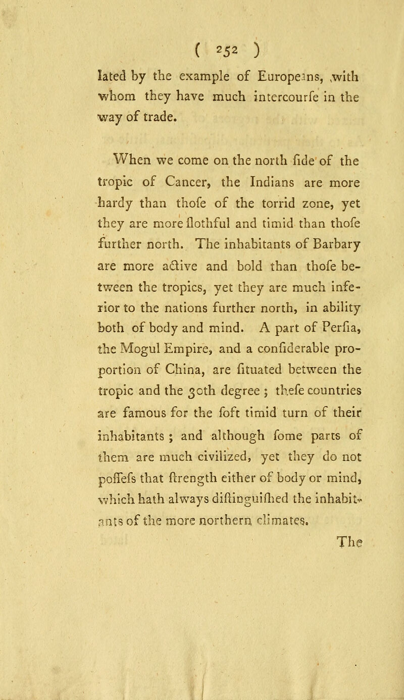 lated by the example of Europeans, ,with ■whom they have much intercourfe in the •way of trade. When we come on the north fide of the tropic of Cancer, the Indians are more hardy than thofe of the torrid zone, yet they are more llothful and timid than thofe further north. The inhabitants of Barbary are more adive and bold than thofe be- tween the tropics, yet they are much infe- rior to the nations further north, in ability both of body and mind. A part of Perfia, the Mogul Empire, and a confiderable pro- portion of China, are fituated between the tropic and the 30th degree ; thefe countries are famous for the foft timid turn of their inhabitants ; and although fome parts of them are much civilized, yet they do not poffefs that ftrength either of body or mind, v/hlch hath always diftitiguiflicd the inhabit^ ants of the more northera climates. The