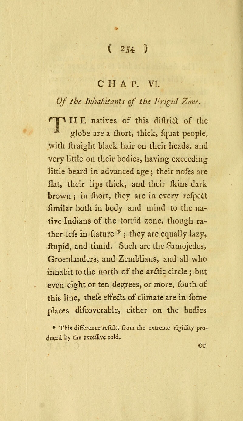 CHAP. VI. Of the Inhabitants of the Frigid !Zone, ^T^ H E natives of this diftrid of the globe are a fhort, thick, fquat people, \vith ftraight black hair on their heads, and very little on their bodies, having exceeding little beard in advanced age; their nofes are flat, their lips thick, and their Ikins dark brown; in fhort, they are in every refpedt fimilar both in body and mind to the na- tive Indians of the torrid zone, though ra- ther lefs in ftature * ; they are equally lazy, ftupid, and timid. Such are the Samojedes, Groenlanders, and Zemblians, and all who inhabit to the north of the ardic circle; but even eight or ten degrees, or more, fouth of this line, thefe efFeds of climate are in fome places difcoverable, either on the bodies • This diiFerence refults from the extreme rigidity pro= duced by the exceffive cold, or
