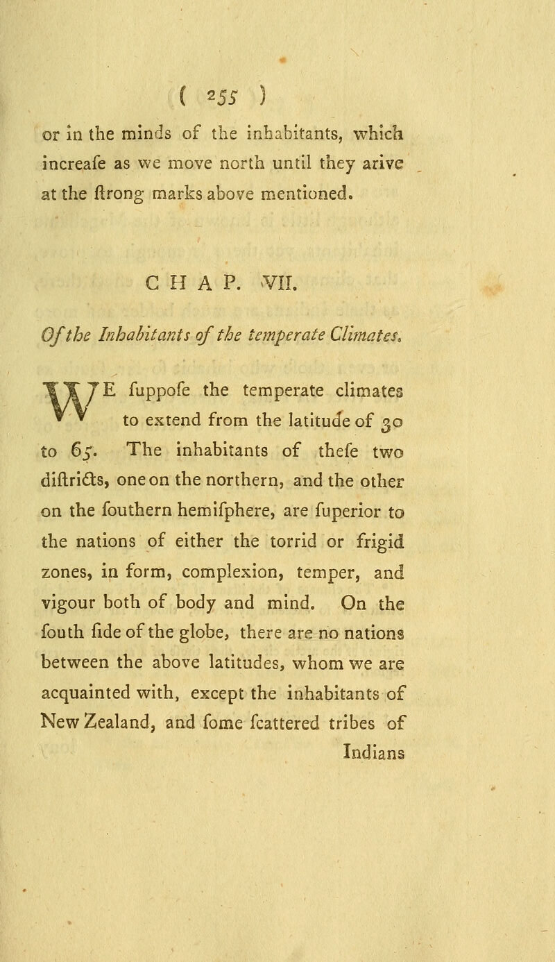 or in the minds of the inhabitants, which increafe as we move north until they arive at the ftrong marks above mentioned. CHAP. Of the Inhabitants of the temperate Climates, 'E fuppofe the temperate climates to extend from the latitude of qo to 65. The inhabitants of thefe two diftrids, one on the northern, and the other on the fouthern hemifphere, are fuperior to the nations of either the torrid or frigid zones, in form, complexion, temper, and vigour both of body and mind. On the fouth fide of the globe, there are no nations between the above latitudes, whom we are acquainted with, except the inhabitants of New Zealand, and fome fcattered tribes of Indians