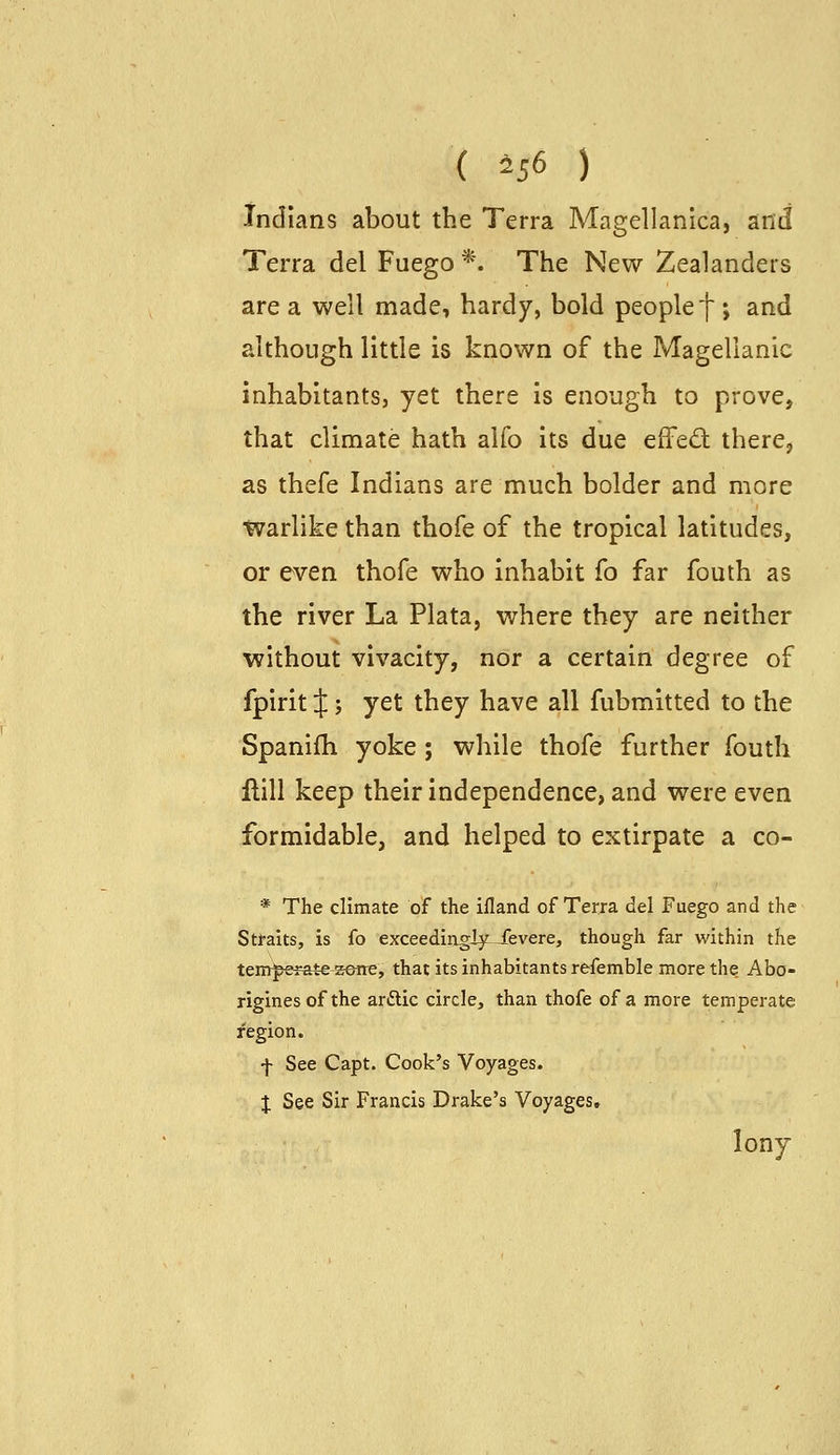 ( 456 ) Indians about the Terra Magellanica, and Terra del Fuego *. The New Zealanders are a well made, hardy, bold people f ; and although little is known of the Magellanic inhabitants, yet there is enough to prove, that climate hath alfo its due efFed there, as thefe Indians are much bolder and more tvarlike than thofe of the tropical latitudes, or even thofe who inhabit fo far fouth as the river La Plata, where they are neither without vivacity, nor a certain degree of fpirit X ', yet they have all fubmitted to the Spanifh yoke ; while thofe further fouth Hill keep their independence, and were even formidable, and helped to extirpate a co- * The climate of the ifland of Terra del Fuego and the Stfaits, is fo exceediagiy Jfevere, though far within the tenr^efate-seite, that its inhabitants refemble more the Abo- rigines of the arftic circle, than thofe of a more temperate region. -j- See Capt. Cook's Voyages. I See Sir Francis Drake's Voyages, lony