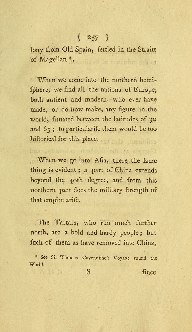 ( ^Sl ) lony from Old Spain, fettled in the Straits of Magellan *. When we come into the northern hemi- fpherCi we find all the nations of Europe, both antient and modern, who ever have made, or do how make, any figure in the world, fituated between the latitudes of 30 and d^ ; to particularife them would be too hiftorical for this place. When we go into Afia, there the fame thing is evident; a part of China extends beyond the 40th degree, and from this northern part does the military ftrength of that empire arife. The Tartars, who run much further north, are a bold and hardy people; but fuch of them as have removed into China, * See Sir Thomas Cavendiflie's Voyage round the World, S fince